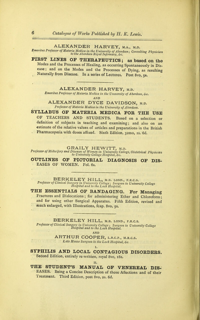 ALEXANDER HARVEY, m.a., m.d. Emeritus Professor of Materia Medica in the University of Aberdeen; Consulting Physician to the A berdeen Royal Infirmary, &c. FIRST LINES OF THERAPEUTICS; as based on the Modes and the Processes of Healing, as occurring Spontaneously in Dis- ease ; and on the Modes and the Processes of Dying, as resulting 4 Naturally from Disease. In a series of Lectures. Post 8vo, 5s. ALEXANDER HARVEY, m.d. Emeritus Professor of Materia Medica in the University of Aberdeen, &c. AND ALEXANDER DYCE DAVIDSON, m.d. Professor of Materia Medica in the University of Aberdeen. SYLLABUS OF MATERIA MEDICA FOR THE USE OF TEACHERS AND STUDENTS. Based on a selection or definition of subjects in teaching and examining; and also on an estimate of the relative values of articles and preparations in the British Pharmacopoeia with doses affixed. Sixth Edition, 32tno, is. 6d. GRAILY HEWITT, m.d. Professor of Midwifery and Diseases of Women in University College, Obstetrical Physician to University College Hospital, &c. OUTLINES OF PICTORIAL DIAGNOSIS OF DIS- EASES OF WOMEN. Fol. 6s. BERKELEY HILL, m.b. lond., f.r.c.s. Professor of Clinical Surgery in University College; Surgeon to University College Hospital and to the Lock Hospital. THE ESSENTIALS OF BANDAGING. For Managing Fractures and Dislocations ; for administering Ether and Chloroform; and for using other Surgical Apparatus. Fifth Edition, revised and much enlarged, with Illustrations, fcap. 8vo, 5s. BERKELEY HILL, m.b. lond., f.r.c.s. Professor of Clinical Surgery in University College; Surgeon to University College Hospital and to the Lock Hospital. AND ARTHUR COOPER, l.r.c.p., m.r.c.s. Late House Surgeon to the Lock Hospital, &c. I. SYPHILIS AND LOCAL CONTAGIOUS DISORDERS. Second Edition, entirely re-written, royal 8vo, 18s. 11. THE STUDENT'S MANUAL OF VENEREAL DIS- EASES. Being a Concise Description of those Affections and of their Treatment. Third Edition, post 8vo, 2s. 6d.