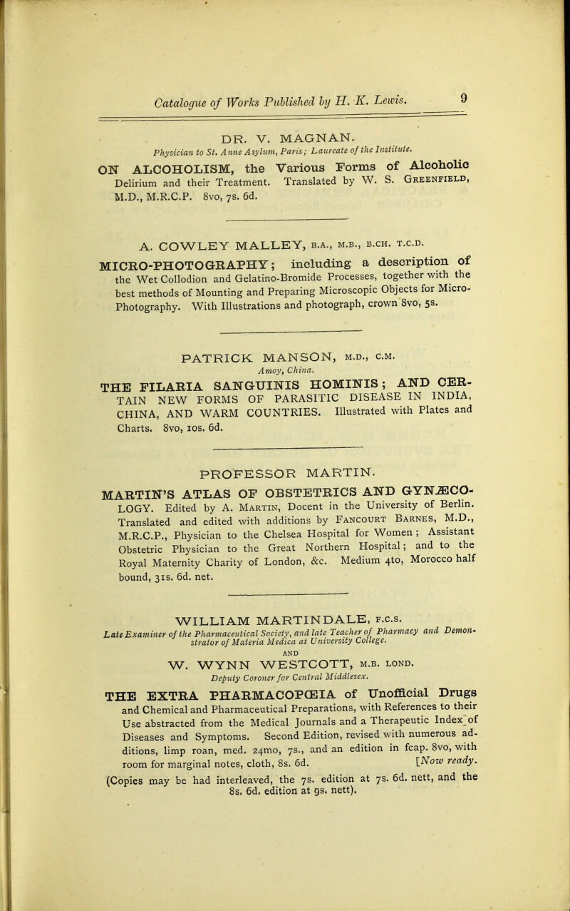 DR. V. MAGNAN. Physician to St. Anne Asylum, Paris; Laureate of the Institute. ON ALCOHOLISM, the Various Forms of Alcoholic Delirium and their Treatment. Translated by W. S. Greenfield, M.D., M.R.C.P. 8vo, 7s. 6d. A. COWLEY MALLEY, b.a., m.b., b.ch. t.c.d. MICRO-PHOTOGRAPHY; including a description of the Wet Collodion and Gelatino-Bromide Processes, together with the best methods of Mounting and Preparing Microscopic Objects for Micro- Photography. With Illustrations and photograph, crown 8vo, 5s. PATRICK MANSON, m.d., cm. Amoy, China. THE FILARIA SANGUINIS HOMINIS; AND CER- TAIN NEW FORMS OF PARASITIC DISEASE IN INDIA, CHINA, AND WARM COUNTRIES. Illustrated with Plates and Charts. 8vo, 10s. 6d. PROFESSOR MARTIN. MARTIN'S ATLAS OF OBSTETRICS AND GYNAECO- LOGY. Edited by A. Martin, Docent in the University of Berlin. Translated and edited with additions by Fancourt Barnes, M.D., M.R.C.P., Physician to the Chelsea Hospital for Women ; Assistant Obstetric Physician to the Great Northern Hospital; and to the Royal Maternity Charity of London, &c. Medium 4to, Morocco half bound, 31s. 6d. net. WILLIAM MARTIN DALE, f.c.s. Late Examiner of the Pharmaceutical Society, and late Teacher of Pharmacy and Demon- strator of Materia Medica at University College. AND W. WYNN WESTCOTT, m.b. lond. Deputy Coroner for Central Middlesex. THE EXTRA PHARMACOPOEIA of Unofficial Drugs and Chemical and Pharmaceutical Preparations, with References to their Use abstracted from the Medical Journals and a Therapeutic Index>f Diseases and Symptoms. Second Edition, revised with numerous ad- ditions, limp roan, med. 24mo, 7s., and an edition in fcap. 8vo, with room for marginal notes, cloth, 8s. 6d. iNow ready. (Copies may be had interleaved, the 7s. edition at 7s. 6d. nett, and the 8s. 6d. edition at gs. nett).