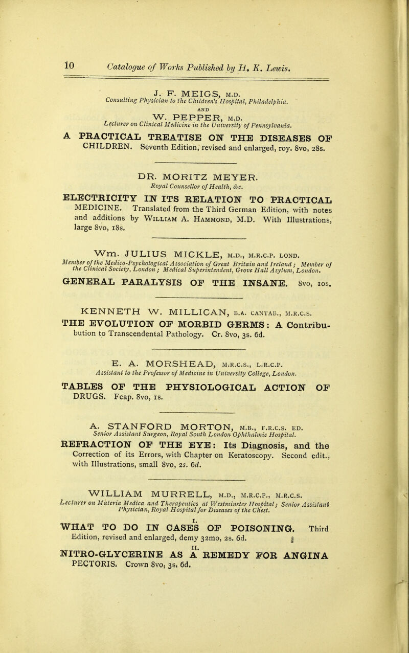 J. F. MEIGS, m.d. Consulting Physician to the Children's Hospital, Philadelphia. AND W. PEPPER, m.d. Lecturer on Clinical Medicine in the University of Pennsylvania. A PRACTICAL TREATISE ON THE DISEASES OF CHILDREN. Seventh Edition, revised and enlarged, roy. 8vo, 28s. DR. MORITZ MEYER. Royal Counsellor of Health, &c. ELECTRICITY IN ITS RELATION TO PRACTICAL MEDICINE. Translated from the Third German Edition, with notes and additions by William A. Hammond, M.D. With Illustrations, large 8vo, 18s. Wm. JULIUS MICKLE, m.d., m.r.c.p. lond. Member of the Medico-Psychological Association of Great Britain and Ireland; Member of the Clinical Society, London ; Medical Superintendent, Grove Hall Asylum, London. GENERAL PARALYSIS OP THE INSANE. 8vo, 10s. KENNETH W. MILLICAN, b.a. cantab., m.r.c.s. THE EVOLUTION OF MORBID GERMS: A Contribu- bution to Transcendental Pathology. Cr. 8vo, 3s. 6d. E. A. MORSHEAD, m.r.c.s., l.r.c.p. Assistant to the Professor of Medicine in University College, London. TABLES OF THE PHYSIOLOGICAL ACTION OF DRUGS. Fcap. 8vo, is. A. STANFORD MORTON, m.b., f.r.c.s. ed. Senior Assistant Surgeon, Royal South London Ophthalmic Hospital. REFRACTION OF THE EYE: Its Diagnosis, and the Correction of its Errors, with Chapter on Keratoscopy. Second edit., with Illustrations, small 8vo, 2s. 6d. WILLIAM MURRELL, m.d., m.r.c.p., m.r.c.s. Lecturer on Materia Medica and Therapeutics at Westminster Hospital; Senior Assistant Physician, Royal Hospital for Diseases of the Chest. WHAT TO DO IN CASES OF POISONING. Third Edition, revised and enlarged, demy 321110, 2s. 6d. | NITRO-GLYCERINE AS A REMEDY FOR ANGINA PECTORIS, Crown 8vo, 3s, 6d.