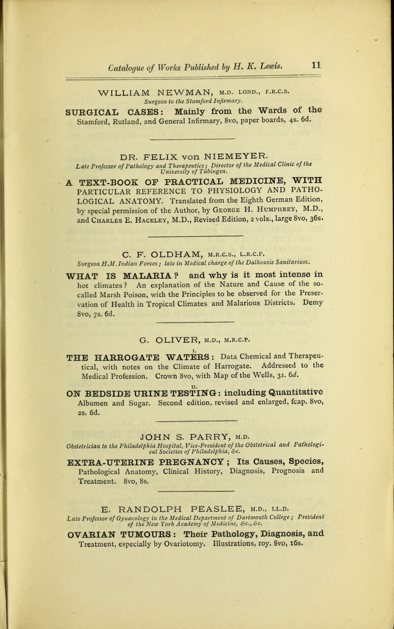 WILLIAM NEWMAN, m.d. lond., f.r.c.s. Surgeon to the Stamford Infirmary. SURGICAL CASES: Mainly from the Wards of the Stamford, Rutland, and General Infirmary, 8vo, paper boards, 4s. 6d. DR. FELIX von NIEMEYER. Late Professor of Pathology and Therapeutics; Director of the Medical Clinic of the University of Tubingen. A TEXT-BOOK OF PRACTICAL MEDICINE, WITH PARTICULAR REFERENCE TO PHYSIOLOGY AND PATHO- LOGICAL ANATOMY. Translated from the Eighth German Edition, by special permission of the Author, by George H. Humphrey, M.D., and Charles E. Hackley, M.D., Revised Edition, 2 vols;, large 8vo, 36s. C. F. OLDHAM, m.r.c.s., l.r.c.p. Surgeon H.M. Indian Forces ; late in Medical charge of the Dalhousie Sanitarium. WHAT IS MALARIA ? and why is it most intense in hot climates ? An explanation of the Nature and Cause of the so- called Marsh Poison, with the Principles to be observed for the Preser- vation of Health in Tropical Climates and Malarious Districts. Demy 8vo, 7s. 6d. G. OLIVER, m.d., m.r.c.p. THE HARROGATE WATERS : Data Chemical and Therapeu- tical, with notes on the Climate of Harrogate. Addressed to the Medical Profession. Crown 8vo, with Map of the Wells, 35. 6d. ON BEDSIDE URINE TESTING: including Quantitative Albumen and Sugar. Second edition, revised and enlarged, fcap. 8vo, 2s. 6d. JOHN S. PARRY, m.d. Obstetrician to the Philadelphia Hospital, Vice-President of the Obstetrical and Pathologi- cal Societies of Philadelphia, &c. EXTRA-UTERINE PREGNANCY ; Its Causes, Species, Pathological Anatomy, Clinical History, Diagnosis, Prognosis and Treatment. 8vo, 8s. E. RANDOLPH PEASLEE, m.d., ll.d. Late Professor of Gynecology in the Medical Department of Dartmouth College ; President of the New York Academy of Medicine, c&c, &c. OVARIAN TUMOURS : Their Pathology, Diagnosis, and Treatment, especially by Ovariotomy. Illustrations, roy. 8vo, 16s.