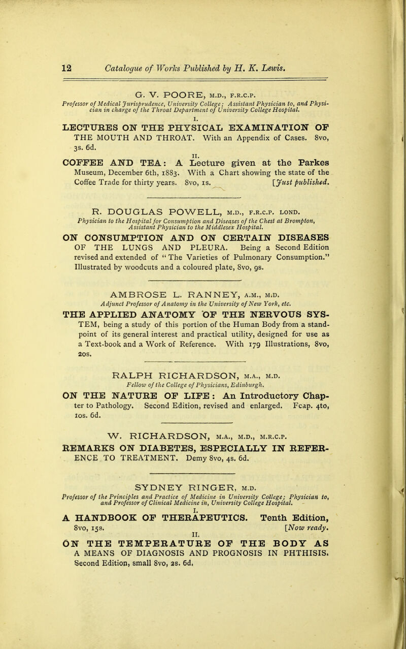 G. V. POORE, M.D., F.R.C.P. Professor of Medical Jurisprudence, University College; Assistant Physician to, and Physi- cian in charge of the Throat Department of University College Hospital. LECTURES ON THE PHYSICAL EXAMINATION OF THE MOUTH AND THROAT. With an Appendix of Cases. 8vo, 3s. 6d. ii. COFFEE AND TEA: A Lecture given at the Parkes Museum, December 6th, 1883. With a Chart showing the state of the Coffee Trade for thirty years. 8vo, is. [Just published. R. DOUGLAS POWELL, m.d., f.r.c.p. lond. Physician to the Hospital for Consumption and Diseases of the Chest at Brompton, Assistant Physician to the Middlesex Hospital. ON CONSUMPTION AND ON CERTAIN DISEASES OF THE LUNGS AND PLEURA. Being a Second Edition revised and extended of  The Varieties of Pulmonary Consumption. Illustrated by woodcuts and a coloured plate, 8vo, gs. AMBROSE L. RANNEY, a.m., m.d. Adjunct Professor of Anatomy in the University of New York, etc. THE APPLIED ANATOMY OF THE NERVOUS SYS- TEM, being a study of this portion of the Human Body from a stand- point of its general interest and practical utility, designed for use as a Text-book and a Work of Reference. With 179 Illustrations, 8vo, 20s. RALPH RICHARDSON, m.a., m.d. Fellow of the College of Physicians, Edinburgh. ON THE NATURE OF LIFE : An Introductory Chap- ter to Pathology. Second Edition, revised and enlarged. Fcap. 4*0, 10s. 6d. W. RICHARDSON, m.a., m.d., m.r.c.p. REMARKS ON DIABETES, ESPECIALLY IN REFER- ENCE TO TREATMENT. Demy 8vo, 4s. 6d. SYDNEY RINGER, m.d. Professor of the Principles and Practice of Medicine in University College; Physician to, and Professor of Clinical Medicine in, University College Hospital. A HANDBOOK OF THERAPEUTICS. Tenth Edition, 8vo, 159; [Now ready. ON THE TEMPERATURE OF THE BODY AS A MEANS OF DIAGNOSIS AND PROGNOSIS IN PHTHISIS, Second Edition, small 8vo, 2s. 6d,