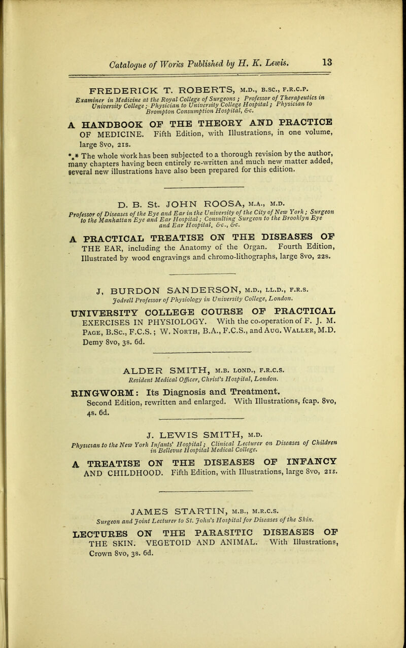 FREDERICK T. ROBERTS, m.d., b.sc, f.r.c.p. Examiner in Medicine at the Royal College of Surgeons ; Professor of Therapeutics in University College; Physician to University College Hospital; Physician to Brompton Consumption Hospital, &c. A HANDBOOK OP THE THEORY AND PRACTICE OF MEDICINE. Fifth Edition, with Illustrations, in one volume, large 8vo, 21s. %* The whole work has been subjected to a thorough revision by the author, many chapters having been entirely re-written and much new matter added, several new illustrations have also been prepared for this edition. D. B. St. JOHN ROOSA, m.a., m.d. Professor of Diseases of the Eye and Ear in the University of the City of New York ; Surgeon to the Manhattan Eye and Ear Hospital; Consulting Surgeon to the Brooklyn Eye and Ear Hospital, &c, &c. A PRACTICAL TREATISE ON THE DISEASES OF THE EAR, including the Anatomy of the Organ. Fourth Edition, Illustrated by wood engravings and chromo-lithographs, large 8vo, 22s. J, BURDON SANDERSON, m.d., ll.d., f.r.s. Jodrell Professor of Physiology in University College, London. UNIVERSITY COLLEGE COURSE OF PRACTICAL EXERCISES IN PHYSIOLOGY. With the co-operation of F. J. M. Page, B.Sc, F.C.S.; W. North, B.A., F.C.S., and Aug. Waller, M.D. Demy 8vo, 3s. 6d. ALDER SMITH, m.b. lond., f.r.c.s. Resident Medical Officer, Christ's Hospital, London. RINGWORM: Its Diagnosis and Treatment. Second Edition, rewritten and enlarged. With Illustrations, fcap. 8vo, 4s. 6d. J. LEWIS SMITH, m.d. Physician to the New York Infants' Hospital; Clinical Lecturer on Diseases of Children in Bellevue Hospital Medical College. A TREATISE ON THE DISEASES OP INFANCY AND CHILDHOOD. Fifth Edition, with Illustrations, large 8vo, 21s. JAMES STARTIN, m.b., m.r.c.s. Surgeon and Joint Lecturer to St. John's Hospital for Diseases of the Skin. LECTURES ON THE PARASITIC DISEASES OP THE SKIN. VEGETOID AND ANIMAL. With Illustrations, Crown 8vo, 3s. 6d.