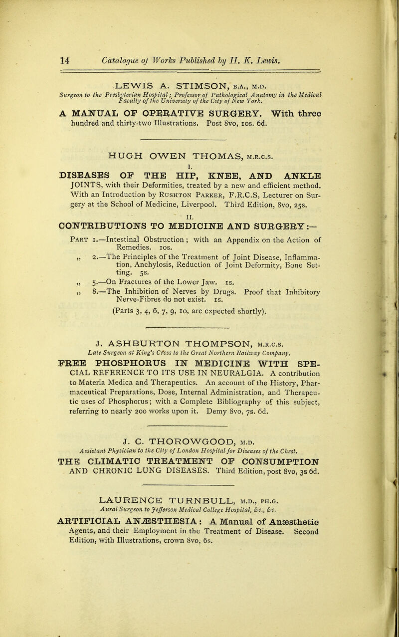 LEWIS A. STIMSON, b.a., m.d. Surgeon to the Presbyterian Hospital; Professor of Pathological Anatomy in the Medical Faculty of the University of the City of New York. A MANUAL OF OPERATIVE SURGERY. With three hundred and thirty-two Illustrations. Post 8vo, ios. 6d. HUGH OWEN THOMAS, m.r.c.s. i. DISEASES OF THE HIP, KNEE, AND ANKLE JOINTS, with their Deformities, treated by a new and efficient method. With an Introduction by Rushton Parker, F.R.C.S, Lecturer on Sur- gery at the School of Medicine, Liverpool. Third Edition, 8vo, 25s, II. CONTRIBUTIONS TO MEDICINE AND SURGERY :- Part i.—Intestinal_ Obstruction ; with an Appendix on the Action of Remedies, ios. „ 2.—The Principles of the Treatment of Joint Disease, Inflamma- tion, Anchylosis, Reduction of Joint Deformity, Bone Set- ting. 5s. ,, 5.—On Fractures of the Lower Jaw. is. 8.—The Inhibition of Nerves by Drugs. Proof that Inhibitory Nerve-Fibres do not exist, is. (Parts 3, 4, 6, 7, g, 10, are expected shortly). J. ASHBURTON THOMPSON, m.r.c.s. Late Surgeon at King's Cfoss to the Great Northern Railway Company. FREE PHOSPHORUS IN MEDICINE WITH SPE- CIAL REFERENCE TO ITS USE IN NEURALGIA. A contribution to Materia Medica and Therapeutics. An account of the History, Phar- maceutical Preparations, Dose, Internal Administration, and Therapeu- tic uses of Phosphorus; with a Complete Bibliography of this subject, referring to nearly 200 works upon it. Demy 8vo, 7s. 6d. J. C. THOROWGOOD, m.d. Assistant Physician to the City of London Hospital for Diseases of the Chest. THE CLIMATIC TREATMENT OF CONSUMPTION AND CHRONIC LUNG DISEASES. Third Edition, post 8vo, 3s 6d. LAURENCE TURN BULL, m.d., ph.g. Aural Surgeon to Jefferson Medical College Hospital, &c, &c. ARTIFICIAL ANJESTHESIA : A Manual of Anaesthetic Agents, and their Employment in the Treatment of Disease. Second Edition, with Illustrations, crown 8vo, 6s.