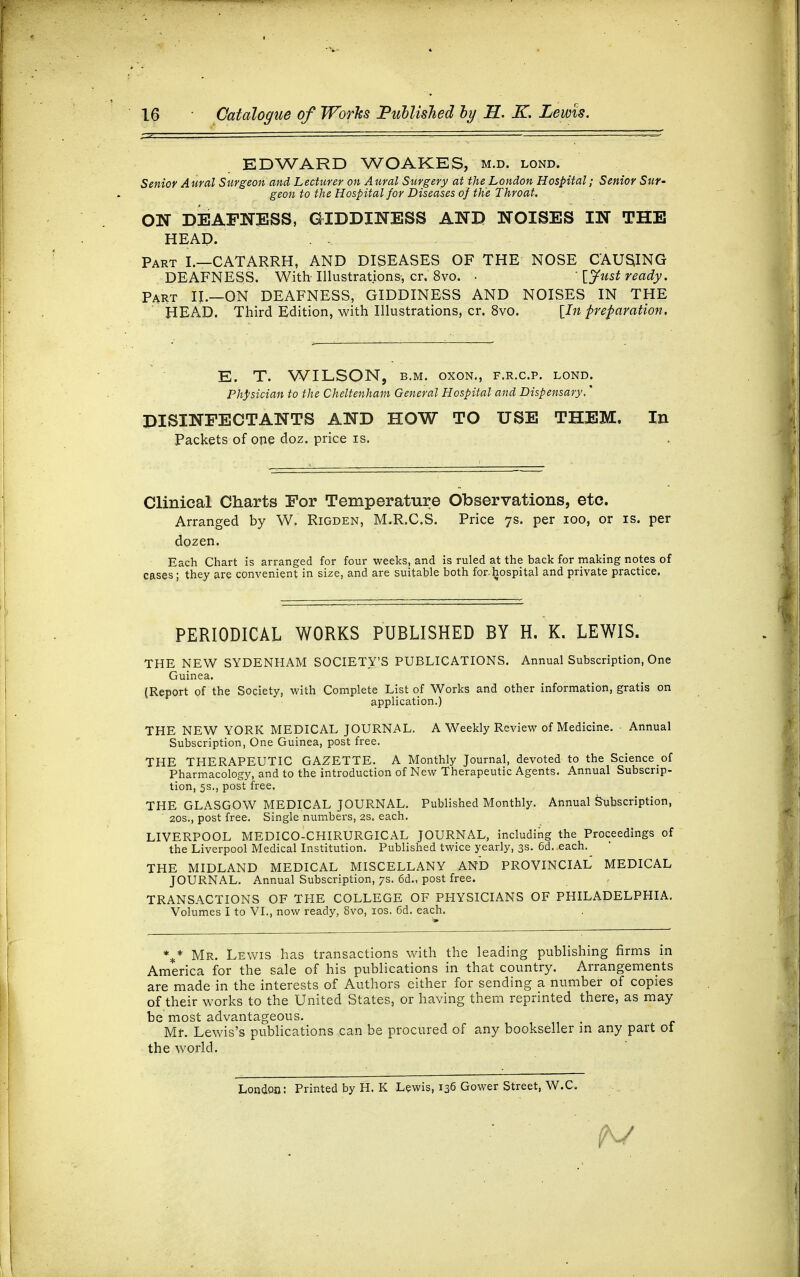 EDWARD WOAKES, m.d. lond. Senior Aural Surgeon and Lecturer on Aural Surgery at the London Hospital; Senior Sur- geon to the Hospital for Diseases of the Throat. ON DEAFNESS, GIDDINESS AND NOISES IN THE HEAD. Part I.—CATARRH, AND DISEASES OF THE NOSE CAUSJNG DEAFNESS. With Illustrations-, cr. 8vo. •  [Just ready. Part IJ.—ON DEAFNESS, GIDDINESS AND NOISES IN THE HEAD. Third Edition, with Illustrations, cr. 8vo. [In preparation. E. T. WILSON, b.m. oxon., f.r.c.p. lond. Physician to the Cheltenham General Hospital and Dispensary,' DISINFECTANTS AND HOW TO USE THEM. In Packets of one doz. price is. Clinical Charts For Temperature Observations, etc. Arranged by W. Rigden, 1VLR.C.S. Price 7s. per 100, or is. per dozen. Each Chart is arranged for four weeks, and is ruled at the back for making notes of cases; they are convenient in size, and are suitable both forhospital and private practice. PERIODICAL WORKS PUBLISHED BY H. K. LEWIS. THE NEW SYDENHAM SOCIETY'S PUBLICATIONS. Annual Subscription, One Guinea. (Report of the Society, with Complete List of Works and other information, gratis on application.) THE NEW YORK MEDICAL JOURNAL. A Weekly Review of Medicine. Annual Subscription, One Guinea, post free. THE THERAPEUTIC GAZETTE. A Monthly Journal, devoted to the Science of Pharmacology, and to the introduction of New Therapeutic Agents. Annual Subscrip- tion, 5s., post free. THE GLASGOW MEDICAL JOURNAL. Published Monthly. Annual Subscription, 20s., post free. Single numbers, 2s. each. LIVERPOOL MEDICO-CHIRURGICAL JOURNAL, including the Proceedings of the Liverpool Medical Institution. Published twice yearly, 3s. 6d. each. THE MIDLAND MEDICAL MISCELLANY AND PROVINCIAL MEDICAL JOURNAL. Annual Subscription, 7s. 6d., post free. TRANSACTIONS OF THE COLLEGE OF PHYSICIANS OF PHILADELPHIA. Volumes I to VI., now ready, 8vo, 10s. 6d. each. \* Mr. Lewis has transactions with the leading publishing firms in America for the sale of his ptiblications in that country. Arrangements are made in the interests of Authors either for sending a number of copies of their works to the United States, or having them reprinted there, as may be most advantageous. Mr. Lewis's publications can be procured of any bookseller m any part of the world. London: Printed by H. K Lewis, 136 Gower Street, W.C.