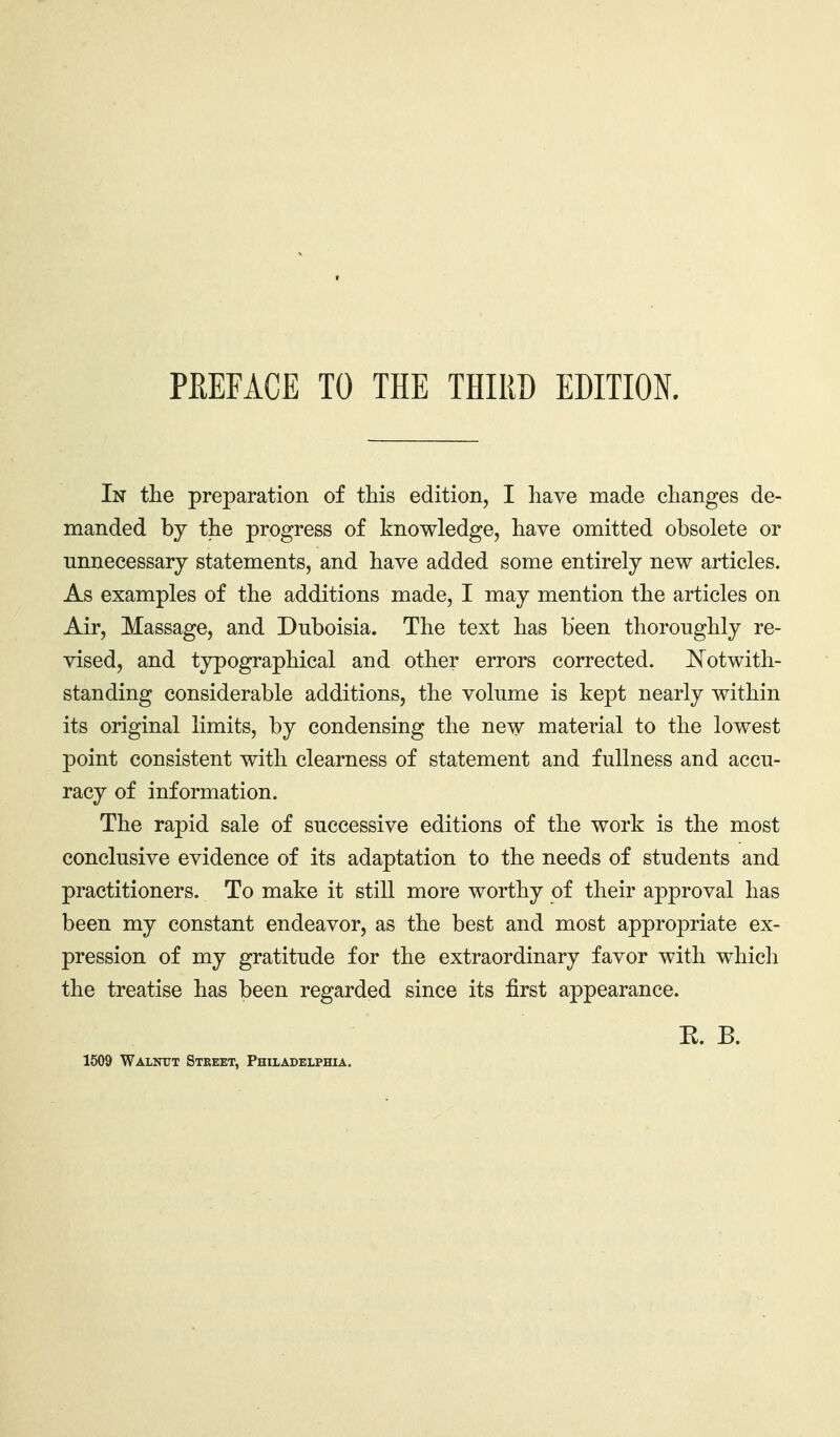 In tlie preparation of this edition, I have made changes de- manded by the progress of knowledge, have omitted obsolete or unnecessary statements, and have added some entirely new articles. As examples of the additions made, I may mention the articles on Air, Massage, and Duboisia. The text has been thoroughly re- vised, and typographical and other errors corrected. Kotwith- standing considerable additions, the volume is kept nearly within its original limits, by condensing the new material to the lowest point consistent with clearness of statement and fullness and accu- racy of information. The rapid sale of successive editions of the work is the most conclusive evidence of its adaptation to the needs of students and practitioners. To make it still more worthy of their approval has been my constant endeavor, as the best and most appropriate ex- pression of my gratitude for the extraordinary favor with which the treatise has been regarded since its first appearance. K. B. 1509 Walnitt Street, Philadelphia.