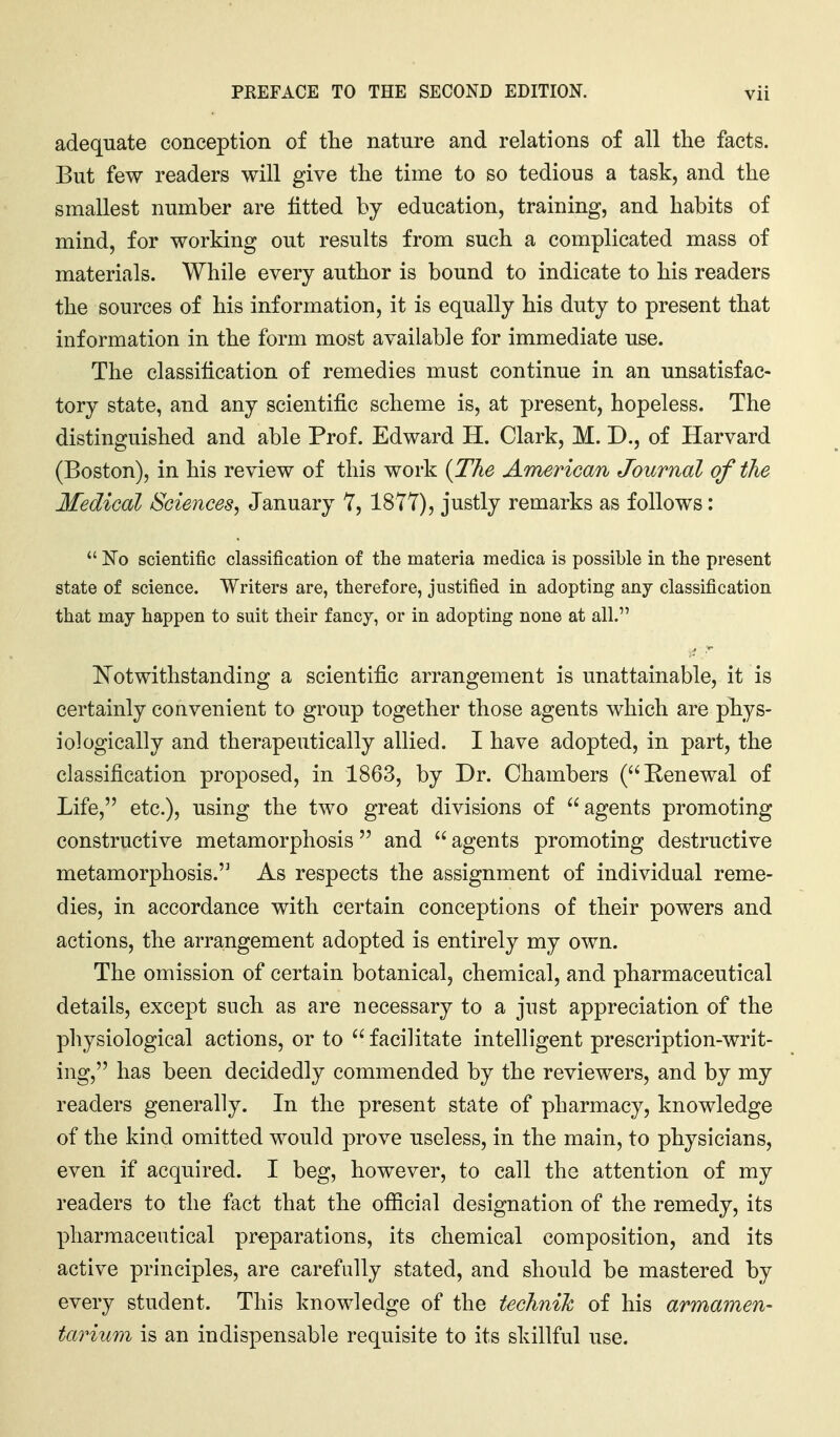 adequate conception of the nature and relations of all the facts. But few readers will give the time to so tedious a task, and the smallest number are fitted by education, training, and habits of mind, for working out results from such a complicated mass of materials. While every author is bound to indicate to his readers the sources of his information, it is equally his duty to present that information in the form most available for immediate use. The classification of remedies must continue in an unsatisfac- tory state, and any scientific scheme is, at present, hopeless. The distinguished and able Prof. Edward H. Clark, M. D., of Harvard (Boston), in his review of this work {TJie Americcm Journal of the Medical Sciences, January T, 1877), justly remarks as follows:  No scientific classification of the materia medica is possible in the present state of science. Writers are, therefore, justified in adopting any classification that may happen to suit their fancy, or in adopting none at all. ^Notwithstanding a scientific arrangement is unattainable, it is certainly convenient to group together those agents which are phys- iologically and therapeutically allied. I have adopted, in part, the classification proposed, in 1863, by Dr. Chambers (Renewal of Life, etc.), using the two great divisions of agents promoting constructive metamorphosis and  agents promoting destructive metamorphosis. As respects the assignment of individual reme- dies, in accordance with certain conceptions of their powers and actions, the arrangement adopted is entirely my own. The omission of certain botanical, chemical, and pharmaceutical details, except such as are necessary to a just appreciation of the physiological actions, or to  facilitate intelligent prescription-writ- ing, has been decidedly commended by the reviewers, and by my readers generally. In the present state of pharmacy, knowledge of the kind omitted would prove useless, in the main, to physicians, even if acquired. I beg, however, to call the attention of my readers to the fact that the ofiicial designation of the remedy, its pharmaceutical preparations, its chemical composition, and its active principles, are carefully stated, and should be mastered by every student. This knowledge of the technih of his armamen- tarium is an indispensable requisite to its skillful use.