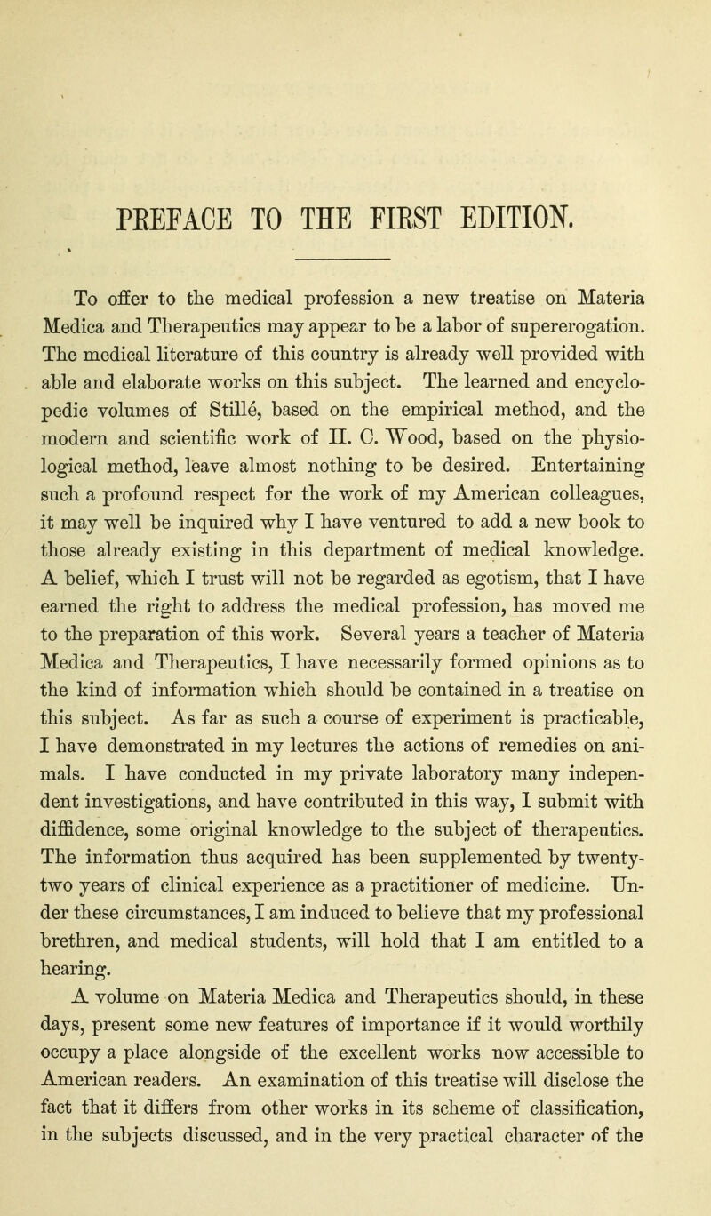 To offer to tlie medical profession a new treatise on Materia Medica and Therapeutics may appear to be a labor of supererogation. The medical literature of this country is already well provided with able and elaborate works on this subject. The learned and encyclo- pedic volumes of Stille, based on the empirical method, and the modern and scientific work of H. C. Wood, based on the physio- logical method, leave almost nothing to be desired. Entertaining such a profound respect for the work of my American colleagues, it may well be inquired why I have ventured to add a new book to those already existing in this department of medical knowledge. A belief, which I trust will not be regarded as egotism, that I have earned the right to address the medical profession, has moved me to the preparation of this work. Several years a teacher of Materia Medica and Therapeutics, I have necessarily formed opinions as to the kind of information which should be contained in a treatise on this subject. As far as such a course of experiment is practicable, I have demonstrated in my lectures the actions of remedies on ani- mals. I have conducted in my private laboratory many indepen- dent investigations, and have contributed in this way, 1 submit with diffidence, some original knowledge to the subject of therapeutics. The information thus acquired has been supplemented by twenty- two years of clinical experience as a practitioner of medicine. Un- der these circumstances, I am induced to believe that my professional brethren, and medical students, will hold that I am entitled to a hearing. A volume on Materia Medica and Therapeutics should, in these days, present some new features of importance if it would worthily occupy a place alongside of the excellent works now accessible to American readers. An examination of this treatise will disclose the fact that it differs from other works in its scheme of classification, in the subjects discussed, and in the very practical character of the