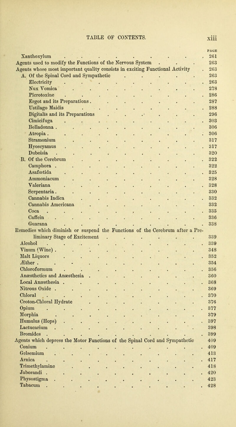 PAttB Xanthoxylum . . . . . . . . .261 Agents used to modify the Functions of the Nervous System . . . 263 Agents whose most important quality consists in exciting Functional Activity . 263 A. Of the Spinal Cord and Sympathetic ..... 263 Electricity ......... 263 Nux Vomica ........ 278 Picrotoxine . . . . . . . . . 286 Ergot and its Preparations ....... 281 Ustilago Maidis . . . . . . . .288 Digitalis and its Preparations . . . • . . . 296 Cimicifuga ......... 303 Belladonna ......... 306 Atropia 306 Stramonium ........ 317 Hyoscyamus ......... 317 Duboisia ......... 320 B. Of the Cerebrum ........ 322 Camphora ......... 322 Asafoetida ......... 325 Ammoniacum ........ 328 Valeriana . . . . . . . . . 328 Serpentaria. . . . . . . . . 330 Cannabis Indica ........ 332 Cannabis Americana ....... 332 Coca .......... 335 CafEein ......... 336 Guarana ......... 338 Remedies which diminish or suspend the Functions of the Cerebrum after a Pre- liminary Stage of Excitement ...... 339 Alcohol . . . . . . . . . .339 Vinum (Wine) 348 Malt Liquors ......... 352 JEther .......... 354 Chloroforraum ......... 356 Anaesthetics and Anaesthesia ....... 360 Local Anaesthesia ......... 368 Nitrous Oxide ......... 369 Chloral . . . . . . . . . .370 Croton-Chloral Hydrate ....... 376 Opium .......... 377 Morphia . . . . . . . . . 379 Humulus (Hops) ......... 397 Lactucarium ......... 398 Bromides .......... 899 Agents which depress the Motor Functions of the Spinal Cord and Sympathetic 409 Conium .......... 409 Gelsemium ......... 413 Arnica .......... 417 Trimethylamine . . . . . . . . 418 Jaborandi .......... 420 Physostigma ......... 423 Tabacum .......... 428