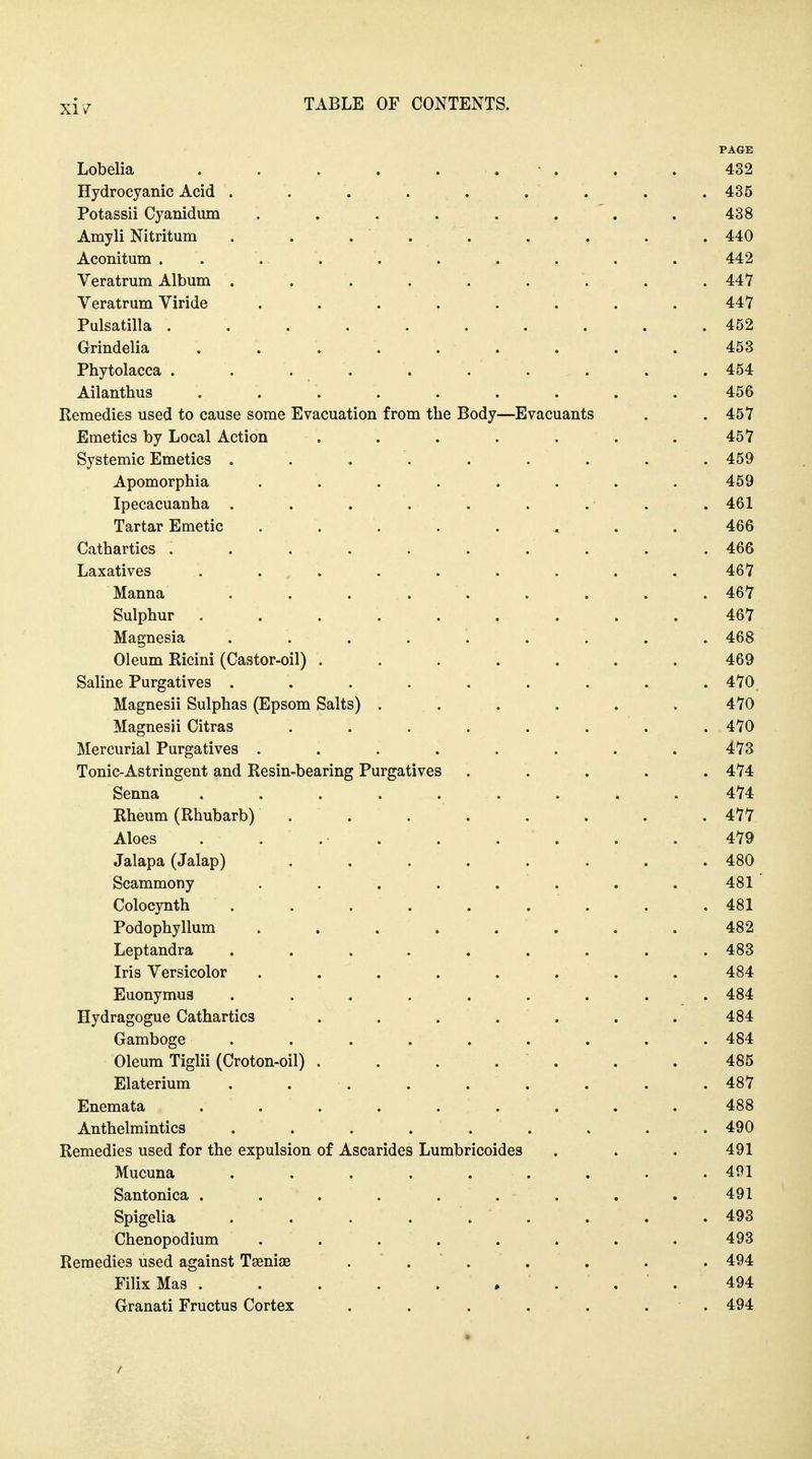 PAGE Lobelia . . . . . . • . . .432 Hydrocyanic Acid . . . . . . . . . 435 Potassii Cyanidum ........ 438 Amyli Nitritum . . . . . . . . . 440 Aconitum . . . . . . . . . . 442 Veratrum Album ......... 447 Veratrum Viride ........ 447 Pulsatilla .......... 452 Grindelia . 453 Phytolacca .......... 454 Ailanthus ......... 456 Eemedies used to cause some Evacuation from the Body—Evacuants . , 457 Emetics by Local Action . . . . . . .457 Systemic Emetics ......... 459 Apomorphia . . . . . . . .459 Ipecacuanha . . . . . . . . .461 Tartar Emetic ........ 466 Cathartics .......... 466 Laxatives . . . . . . . . . 467 Manna . . . . . . . . . 467 Sulphur ......... 467 Magnesia ......... 468 Oleum Ricini (Castor-oil) ....... 469 Saline Purgatives ......... 470. Magnesii Sulphas (Epsom Salts) ...... 470 Magnesii Citras . . . . . . . .470 Mercurial Purgatives ........ 473 Tonic-Astringent and Resin-bearing Purgatives ..... 474 Senna ......... 474 Rheum (Rhubarb) . . . . . . . .477 Aloes . . . . . . . . .479 Jalapa (Jalap) ........ 480 Scammony ........ 481 Colocynth . . . . . . . . .481 Podophyllum ........ 482 Leptandra ......... 483 Iris Versicolor ........ 484 Euonymus ......... 484 Hydragogue Cathartics ....... 484 Gamboge ......... 484 Oleum Tiglii (Croton-oil) . . . . . . .485 Elaterium . . . . . . . . . 487 Enemata ......... 488 Anthelmintics ......... 490 Remedies used for the expulsion of Ascarides Lumbricoides . . . 491 Mucuna . . . . . . . . . 491 Santonica . . . . . . . . . 491 Spigelia . . . ... . . .493 Chenopodium ........ 493 Remedies used against Taenise . . . . . . . 494 FilixMas . . . . . .... 494 Granati Fructus Cortex . . . . . . . 494