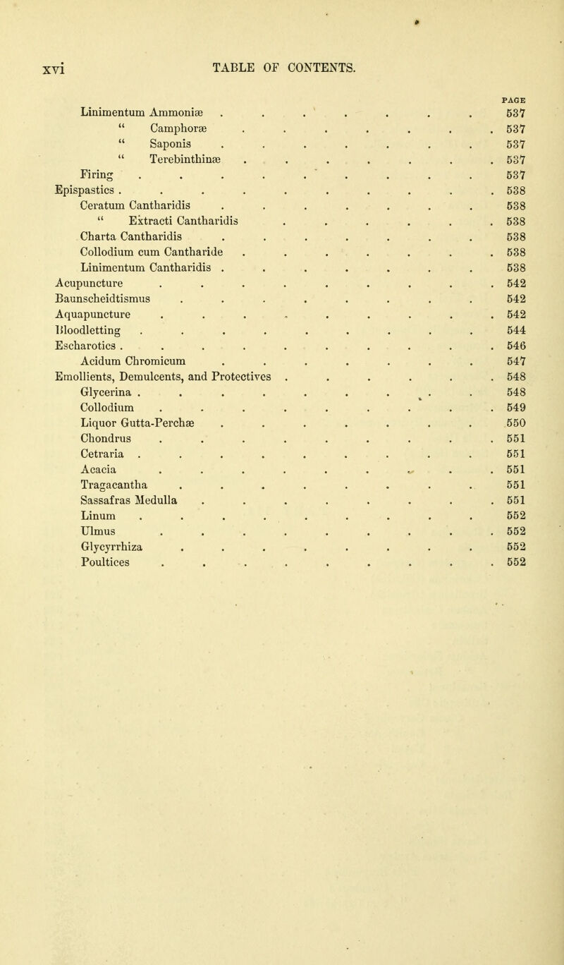 PAGE Linimentum Ammoniae . . . . . . . 537  Camphorae ....... 53V  Saponis ....... 537  Terebinthinae ....... 537 Firing ' . . . .537 Epispastics . . . . . . . . . . 538 Ceratum Cantharidis ....... 538  Ektracti Cantharidis ...... 538 Charta Cantharidis ....... 538 Collodium cum Cantharide . . . . . . . 538 Linimentum Cantharidis . . . . . . . 538 Acupuncture ......... 542 Baunscheidtismus ........ 542 Aquapuncture ......... 542 liloodletting ......... 544 Escharotics .......... 546 Acidum Chromicum ....... 547 Emollients, Demulcents, and Protectives ...... 548 Glycerina . . . . . . . . . 548 Collodium ...... . * . .549 Liquor Gutta-Perchse . . . . . . . 550 Chondrus ......... 551 Cetraria ......... 551 Acacia ...... ^ . . 551 Tragacantha . . . . . . . . 551 Sassafras Medulla ........ 551 Linum ......... 552 Ulmus . . . . . . . . .552 Glycyrrhiza ........ 552 Poultices . ... . . . . . 552