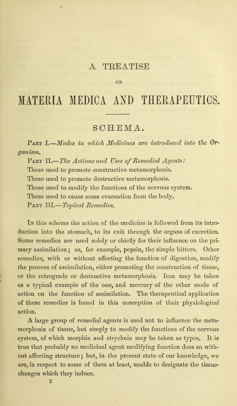 A TEEATISE ON MATERIA MEDICA AND THERAPEUTICS. SCHEMA. Paet I.—Modes in which Medicines are introduced into the Or- ganism, Part II.—The Actions and Uses of JRemedial Agents: Those used to promote constructive metamorplaosis. Those used to promote destructive metamorphosis. Those used to modify the functions of the nervous system. Those used to cause some evacuation from the body. Part III.—Topical Remedies, In this scheme the action of the medicine is followed from its intro- duction into the stomach, to its exit through the organs of excretion. Some remedies are used solely or chiefly for their influence on the pri- mary assimilation; as, for example, pepsin, the simple bitters. Other remedies, with or without afi'ecting the function of digestion, modify the process of assimilation, either promoting the construction of tissue, or the retrograde or destructive metamorphosis. Iron may be taken as a tjj^pical example of the one, and mercury of the other mode of action on the function of assimilation. The therapeutical application of these remedies is based in this conception of their physiological action. A large group of remedial agents is used not to influence the meta- morphosis of tissue, but simply to modify the functions of the nervous system, of which morphia and strychnia may be taken as types. It is true that probably no medicinal agent modifying function does so with- out affecting structure; but, in the present state of our knowledge, we are, in respect to some of them at least, unable to designate the tissue- changes which they induce. 2