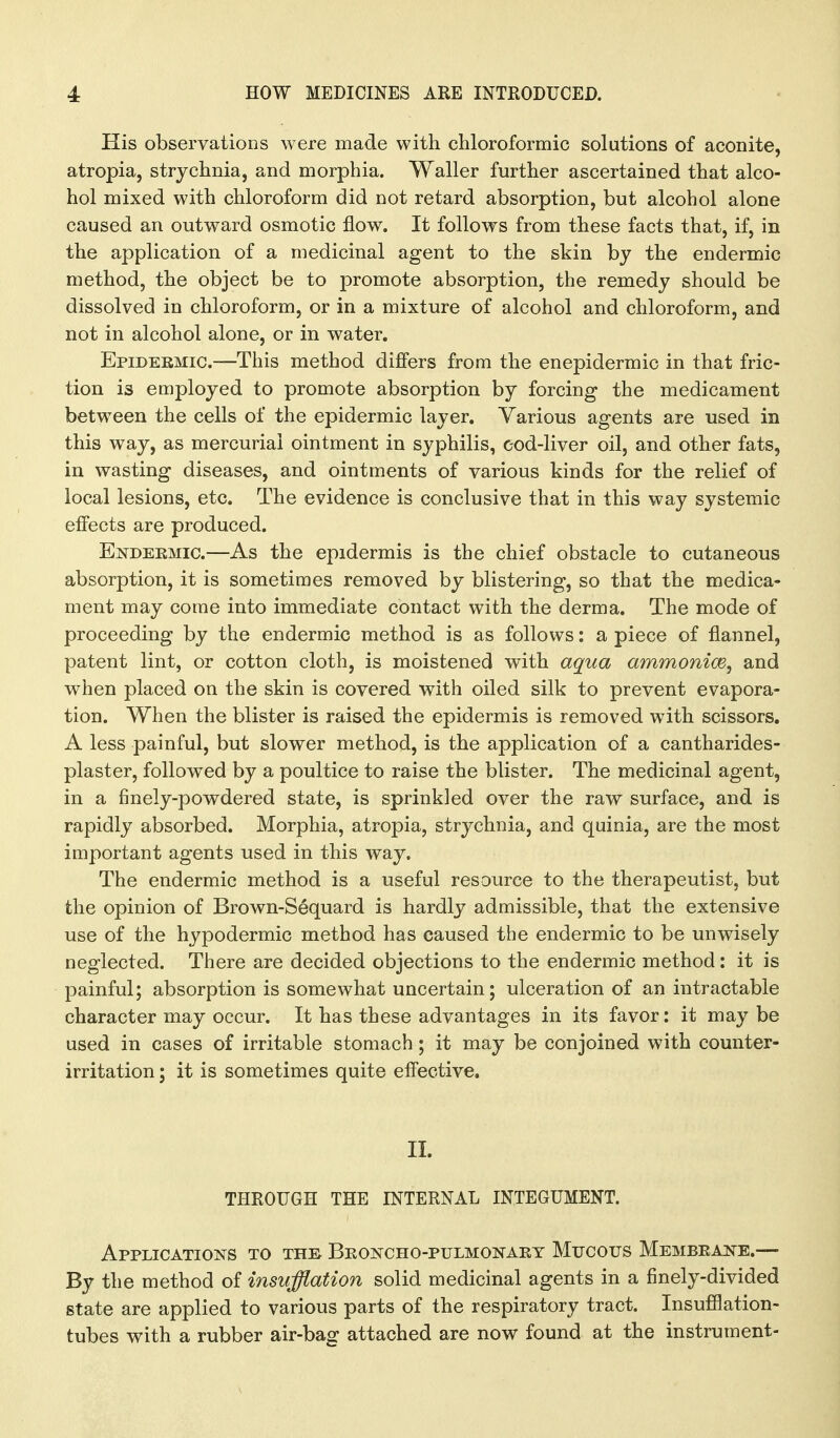 His observations were made with chloroformic solutions of aconite, atropia, strychnia, and morphia. Waller further ascertained that alco- hol mixed with chloroform did not retard absorption, but alcohol alone caused an outward osmotic flow. It follows from these facts that, if, in the application of a medicinal agent to the skin by the endermic method, the object be to promote absorption, the remedy should be dissolved in chloroform, or in a mixture of alcohol and chloroform, and not in alcohol alone, or in water. Epidermic.—This method differs from the enepidermic in that fric- tion is employed to promote absorption by forcing the medicament between the cells of the epidermic layer. Various agents are used in this way, as mercurial ointment in syphilis, cod-liver oil, and other fats, in wasting diseases, and ointments of various kinds for the relief of local lesions, etc. The evidence is conclusive that in this way systemic effects are produced. Endekmic.—As the epidermis is the chief obstacle to cutaneous absorption, it is sometimes removed by blistering, so that the medica- ment may come into immediate contact with the derma. The mode of proceeding by the endermic method is as follows: a piece of flannel, patent lint, or cotton cloth, is moistened with aqua ammonice, and when placed on the skin is covered with oiled silk to prevent evapora- tion. When the blister is raised the epidermis is removed with scissors, A less painful, but slower method, is the application of a cantharides- plaster, followed by a poultice to raise the blister. The medicinal agent, in a finely-powdered state, is sprinkled over the raw surface, and is rapidly absorbed. Morphia, atropia, strychnia, and quinia, are the most important agents used in this way. The endermic method is a useful resource to the therapeutist, but the opinion of Brown-S6quard is hardly admissible, that the extensive use of the hypodermic method has caused the endermic to be unwisely neglected. There are decided objections to the endermic method : it is painful; absorption is somewhat uncertain; ulceration of an intractable character may occur. It has these advantages in its favor: it may be used in cases of irritable stomach; it may be conjoined with counter- irritation ; it is sometimes quite effective. II. THROUGH THE INTERNAL INTEGUMENT. Applications to the Beoncho-pulmonaet Mucous Membeake.— By the method of insufflation solid medicinal agents in a finely-divided state are applied to various parts of the respiratory tract. Insufflation- tubes with a rubber air-bag attached are now found at the instrument-