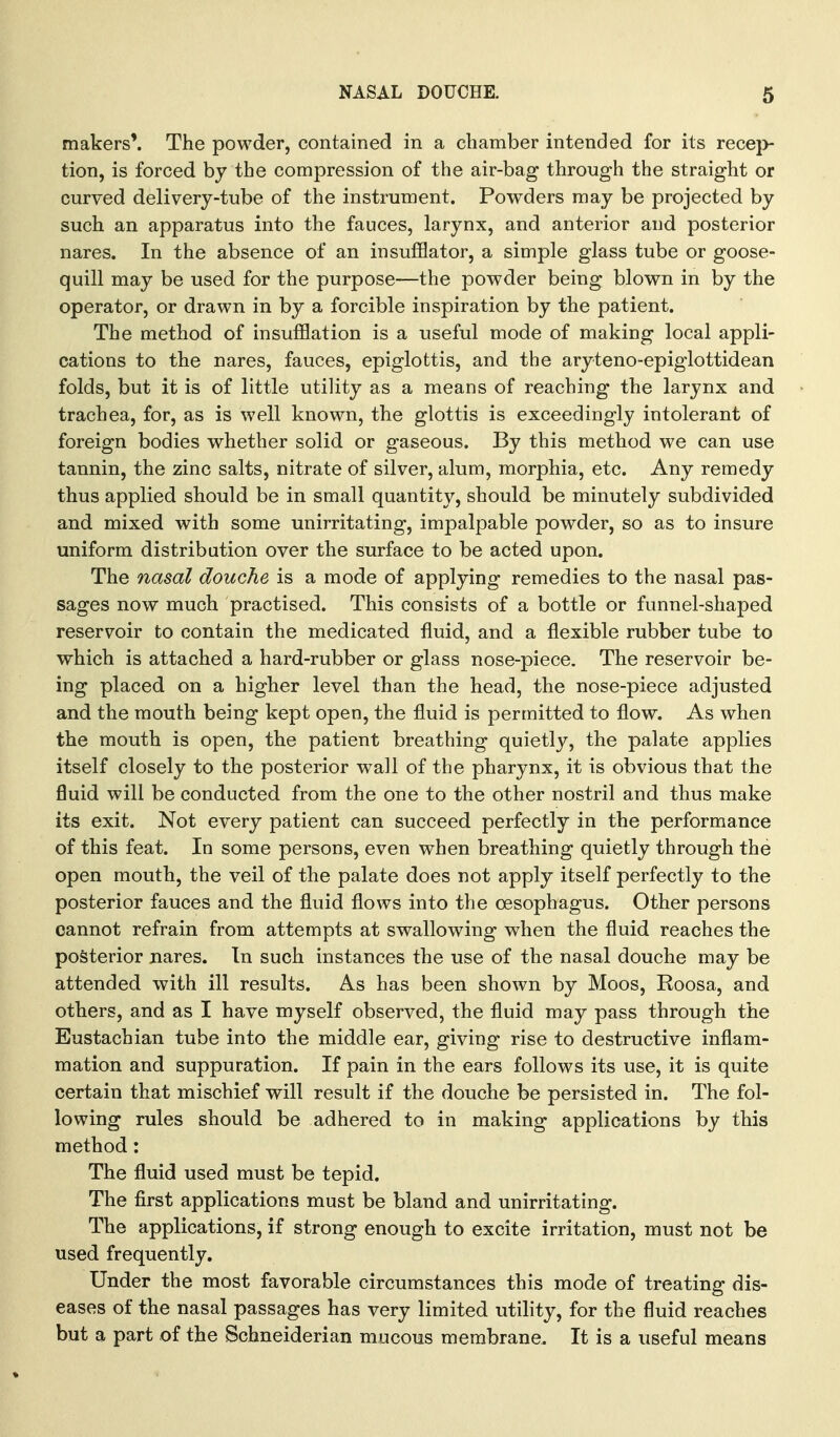 makers'. The powder, contained in a chamber intended for its rece]> tion, is forced by the compression of the air-bag through the straight or curved delivery-tube of the instrument. Powders may be projected by such an apparatus into the fauces, larynx, and anterior and posterior nares. In the absence of an insufflator, a simple glass tube or goose- quill may be used for the purpose—the powder being blown in by the operator, or drawn in by a forcible inspiration by the patient. The method of insufflation is a useful mode of making local appli- cations to the nares, fauces, epiglottis, and the aryteno-epiglottidean folds, but it is of little utility as a means of reaching the larynx and trachea, for, as is well known, the glottis is exceedingly intolerant of foreign bodies whether solid or gaseous. By this method we can use tannin, the zinc salts, nitrate of silver, alum, morphia, etc. Any remedy thus applied should be in small quantity, should be minutely subdivided and mixed with some unirritating, impalpable powder, so as to insure uniform distribution over the surface to be acted upon. The nasal douche is a mode of applying remedies to the nasal pas- sages now much practised. This consists of a bottle or funnel-shaped reservoir to contain the medicated fluid, and a flexible rubber tube to which is attached a hard-rubber or glass nose-piece. The reservoir be- ing placed on a higher level than the head, the nose-piece adjusted and the mouth being kept open, the fluid is permitted to flow. As when the mouth is open, the patient breathing quietly, the palate applies itself closely to the posterior wall of the pharynx, it is obvious that the fluid will be conducted from the one to the other nostril and thus make its exit. Not every patient can succeed perfectly in the performance of this feat. In some persons, even when breathing quietly through the open mouth, the veil of the palate does not apply itself perfectly to the posterior fauces and the fluid flows into the oesophagus. Other persons cannot refrain from attempts at swallowing when the fluid reaches the posterior nares. In such instances the use of the nasal douche may be attended with ill results. As has been shown by Moos, Roosa, and others, and as I have myself observed, the fluid may pass through the Eustachian tube into the middle ear, giving rise to destructive inflam- mation and suppuration. If pain in the ears follows its use, it is quite certain that mischief will result if the douche be persisted in. The fol- lowing rules should be adhered to in making applications by this method: The fluid used must be tepid. The first applications must be bland and unirritating. The applications, if strong enough to excite irritation, must not be used frequently. Under the most favorable circumstances this mode of treating dis- eases of the nasal passages has very limited utility, for the fluid reaches but a part of the Schneiderian mucous membrane. It is a useful means