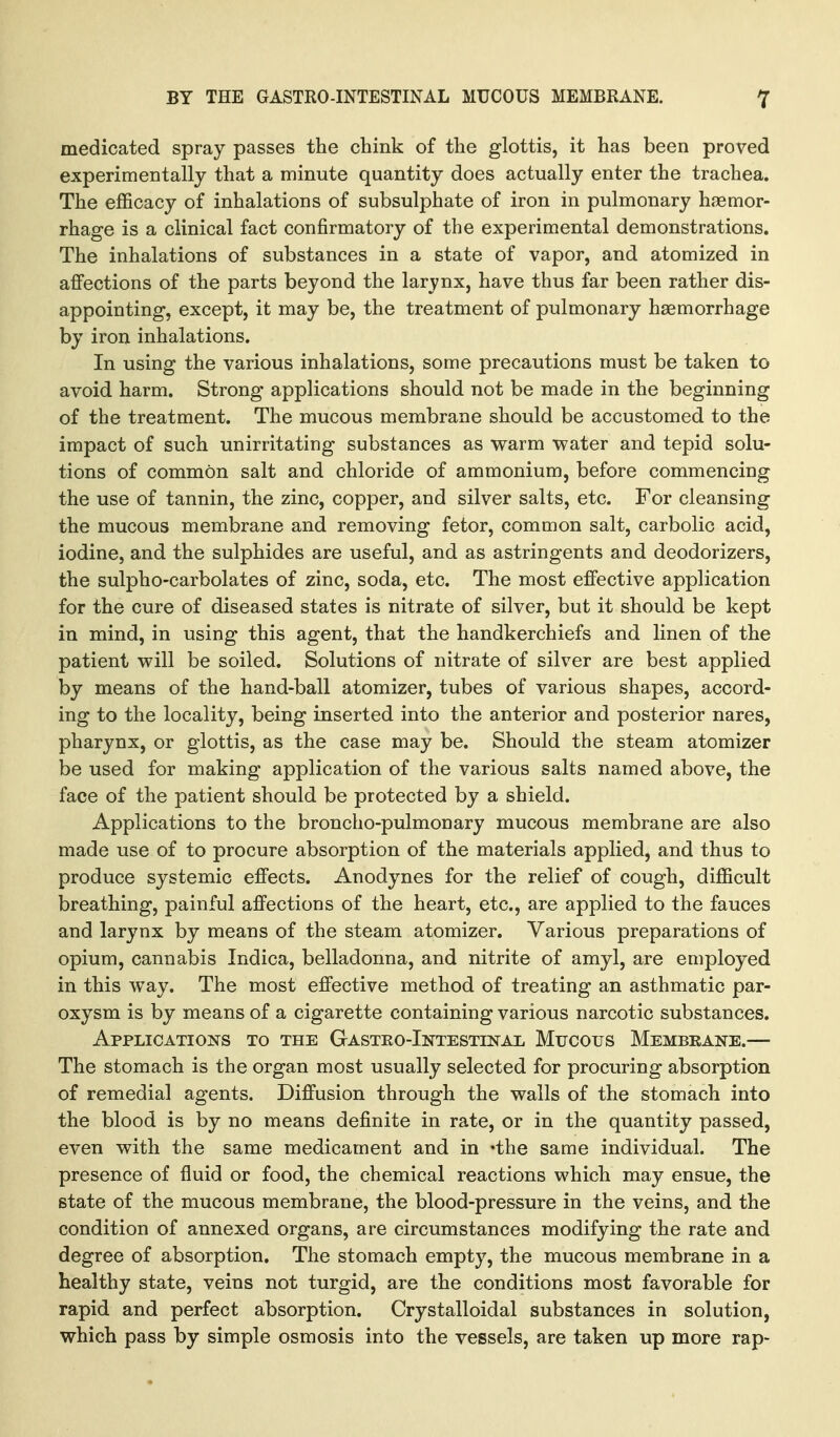medicated spray passes the chink of the glottis, it has been proved experimentally that a minute quantity does actually enter the trachea. The efficacy of inhalations of subsulphate of iron in pulmonary haemor- rhage is a clinical fact confirmatory of the experimental demonstrations. The inhalations of substances in a state of vapor, and atomized in affections of the parts beyond the larynx, have thus far been rather dis- appointing, except, it may be, the treatment of pulmonary haemorrhage by iroii inhalations. In using the various inhalations, some precautions must be taken to avoid harm. Strong applications should not be made in the beginning of the treatment. The mucous membrane should be accustomed to the impact of such unirritating substances as warm water and tepid solu- tions of common salt and chloride of ammonium, before commencing the use of tannin, the zinc, copper, and silver salts, etc. For cleansing the mucous membrane and removing fetor, common salt, carbolic acid, iodine, and the sulphides are useful, and as astringents and deodorizers, the sulpho-carbolates of zinc, soda, etc. The most effective application for the cure of diseased states is nitrate of silver, but it should be kept in mind, in using this agent, that the handkerchiefs and linen of the patient will be soiled. Solutions of nitrate of silver are best applied by means of the hand-ball atomizer, tubes of various shapes, accord- ing to the locality, being inserted into the anterior and posterior nares, pharynx, or glottis, as the case may be. Should the steam atomizer be used for making application of the various salts named above, the face of the patient should be protected by a shield. Applications to the broncho-pulmonary mucous membrane are also made use of to procure absorption of the materials applied, and thus to produce systemic effects. Anodynes for the relief of cough, difficult breathing, painful affections of the heart, etc., are applied to the fauces and larynx by means of the steam atomizer. Various preparations of opium, cannabis Indica, belladonna, and nitrite of amyl, are employed in this way. The most effective method of treating an asthmatic par- oxysm is by means of a cigarette containing various narcotic substances. Applications to the Gasteo-Intestinal Mucous Membrane.— The stomach is the organ most usually selected for procuring absorption of remedial agents. Diffusion through the walls of the stomach into the blood is by no means definite in rate, or in the quantity passed, even with the same medicament and in 'the same individual. The presence of fluid or food, the chemical reactions which may ensue, the state of the mucous membrane, the blood-pressure in the veins, and the condition of annexed organs, are circumstances modifying the rate and degree of absorption. The stomach empty, the mucous membrane in a healthy state, veins not turgid, are the conditions most favorable for rapid and perfect absorption. Crystalloidal substances in solution, which pass by simple osmosis into the vessels, are taken up more rap-