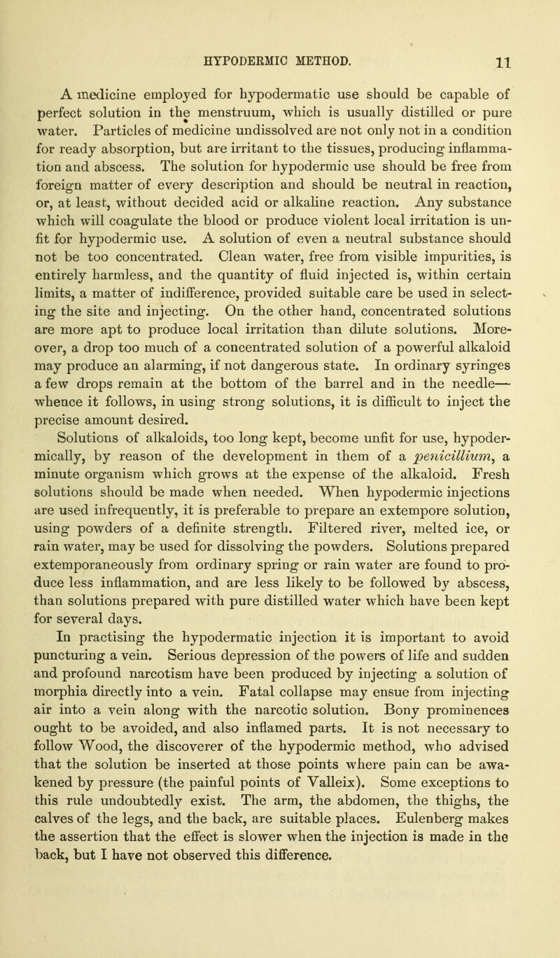 A medicine employed for hypodermatic use should be capable of perfect solution in the menstruum, which is usually distilled or pure water. Particles of medicine undissolved are not only not in a condition for ready absorption, but are irritant to the tissues, producing inflamma- tion and abscess. The solution for hypodermic use should be free from foreign matter of every description and should be neutral in reaction, or, at least, v/ithout decided acid or alkaline reaction. Any substance which will coagulate the blood or produce violent local irritation is un- fit for hypodermic use. A solution of even a neutral substance should not be too concentrated. Clean water, free from visible impurities, is entirely harmless, and the quantity of fluid injected is, within certain limits, a matter of indifference, provided suitable care be used in select- ing the site and injecting. On the other hand, concentrated solutions are more apt to produce local irritation than dilute solutions. More- over, a drop too much of a concentrated solution of a powerful alkaloid may produce an alarming, if not dangerous state. In ordinary syringes a few drops remain at the bottom of the barrel and in the needle— whence it follows, in using strong solutions, it is difficult to inject the precise amount desired. Solutions of alkaloids, too long kept, become unfit for use, hypoder- mically, by reason of the development in them of a penicillium^ a minute organism which grows at the expense of the alkaloid. Fresh solutions should be made when needed. When hypodermic injections are used infrequently, it is preferable to prepare an extempore solution, using powders of a definite strength. Filtered river, melted ice, or rain water, may be used for dissolving the powders. Solutions prepared extemporaneously from ordinary spring or rain water are found to pro- duce less inflammation, and are less likely to be followed by abscess, than solutions prepared with pure distilled water which have been kept for several days. In practising the hypodermatic injection it is important to avoid puncturing a vein. Serious depression of the powers of life and sudden and profound narcotism have been produced by injecting a solution of morphia directly into a vein. Fatal collapse may ensue from injecting air into a vein along with the narcotic solution. Bony prominences ought to be avoided, and also inflamed parts. It is not necessary to follow Wood, the discoverer of the hypodermic method, who advised that the solution be inserted at those points where pain can be awa- kened by pressure (the painful points of Valleix). Some exceptions to this rule undoubtedlj^ exist. The arm, the abdomen, the thighs, the calves of the legs, and the back, are suitable places. Eulenberg makes the assertion that the effect is slower when the injection is made in the back, but I have not observed this difference.