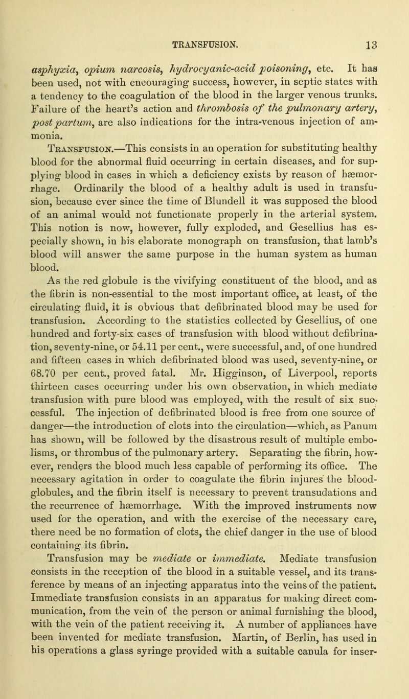 asphyxia^ opium narcosis, hydrocyanic-acid poisoning, etc. It haa been used, not -with encouraging success, however, in septic states with a tendency to the coagulation of the blood in the larger venous trunks. Failure of the heart's action and thrombosis of the pulmonary artery, post partum, are also indications for the intra-venous injection of am- monia. Teansfusion.—This consists in an operation for substituting health}' blood for the abnormal fluid occurring in certain diseases, and for sup- plying blood in cases in which a deficiency exists by reason of haemor- rhage. Ordinarily the blood of a healthy adult is used in transfu- sion, because ever since the time of Blundell it was supposed the blood of an animal would not functionate properly in the arterial system. This notion is now, however, fully exploded, and Gesellius has es- pecially shown, in his elaborate monograph on transfusion, that lamb's blood will answer the same purpose in the human system as human blood. As the red globule is the vivifying constituent of the blood, and as the fibrin is non-essential to the most important office, at least, of the circulating fluid, it is obvious that defibrinated blood may be used for transfusion. According to the statistics collected by Gesellius, of one hundred and forty-six cases of transfusion with blood without defibrina- tion, seventy-nine, or 54.11 per cent., were successful, and, of one hundred and fifteen cases in which defibrinated blood was used, seventy-nine, or 68.70 per cent., proved fatal. Mr. Higginson, of Liverpool, reports thirteen cases occurring under his own observation, in which mediate transfusion with pure blood was employed, with the result of six sue-- cessful. The injection of defibrinated blood is free from one source of danger—the introduction of clots into the circulation—^which, as Panum has shown, will be followed by the disastrous result of multiple embo- lisms, or thrombus of the pulmonary artery. Separating the fibrin, how- ever, renders the blood much less capable of performing its office. The necessary agitation in order to coagulate the fibrin injures the blood- globules, and the fibrin itself is necessary to prevent transudations and the recurrence of haemorrhage. With the improved instruments now used for the operation, and with the exercise of the necessary care, there need be no formation of clots, the chief danger in the use of blood containing its fibrin. Transfusion may be mediate or immediate. Mediate transfusion consists in the reception of the blood in a suitable vessel, and its trans- ference by means of an injecting apparatus into the veins of the patient. Immediate transfusion consists in an apparatus for making direct com- munication, from the vein of the person or animal furnishing the blood, with the vein of the patient receiving it. A number of appliances have been invented for mediate transfusion. Martin, of Berlin, has used in his operations a glass syringe provided with a suitable canula for inser-