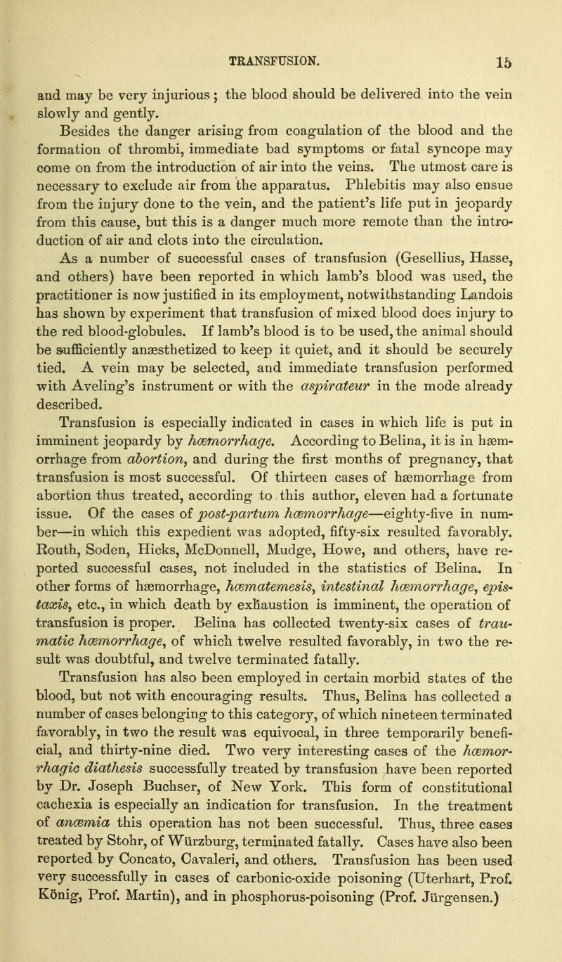 and may be very injurious; the blood should be delivered into the vein slowly and gently. Besides the danger arising from coagulation of the blood and the formation of thrombi, immediate bad symptoms or fatal syncope may come on from the introduction of air into the veins. The utmost care is necessary to exclude air from the apparatus. Phlebitis may also ensue from the injury done to the vein, and the patient's life put in jeopardy from this cause, but this is a danger much more remote than the intro- duction of air and clots into the circulation. As a number of successful cases of transfusion (Gesellius, Hasse, and others) have been reported in which lamb's blood was used, the practitioner is now justified in its employment, notwithstanding Landois has shown by experiment that transfusion of mixed blood does injury to the red blood-globules. If lamb's blood is to be used, the animal should be sufficiently anaesthetized to keep it quiet, and it should be securely tied. A vein may be selected, and immediate transfusion performed with Aveling's instrument or with the aspirateur in the mode already described. Transfusion is especially indicated in cases in v^hich life is put in imminent jeopardy by hemorrhage. According to Belina, it is in haem- orrhage from abortion^ and during the first months of pregnancy, that transfusion is most successful. Of thirteen cases of haemorrhage from abortion thus treated, according to this author, eleven had a fortunate issue. Of the cases of post-partum hemorrhage—eighty-five in num- ber—in which this expedient was adopted, fifty-six resulted favorably. Routh, Soden, Hicks, McDonnell, Mudge, Howe, and others, have re- ported successful cases, not included in the statistics of Belina. In other forms of haemorrhage, hcematemesis^ intestinal hemorrhage, epis- taxiSy etc., in which death by exhaustion is imminent, the operation of transfusion is proper. Belina has collected twenty-six cases of trau- matic hemorrhage, of which twelve resulted favorably, in two the re- sult was doubtful, and twelve terminated fatally. Transfusion has also been employed in certain morbid states of the blood, but not with encouraging results. Thus, Belina has collected a number of cases belonging to this category, of which nineteen terminated favorably, in two the result was equivocal, in three temporarily benefi- cial, and thirty-nine died. Two very interesting cases of the hemor- rhagic diathesis successfully treated by transfusion have been reported by Dr. Joseph Buchser, of New York. This form of constitutional cachexia is especially an indication for transfusion. In the treatment of anemia this operation has not been successful. Thus, three cases treated by Stohr, of WUrzburg, terminated fatally. Cases have also been reported by Concato, Cavaleri, and others. Transfusion has been used very successfully in cases of carbonic-oxide poisoning (Uterhart, Prof. Konig, Prof. Martin), and in phosphorus-poisoning (Prof. Jiirgensen.)