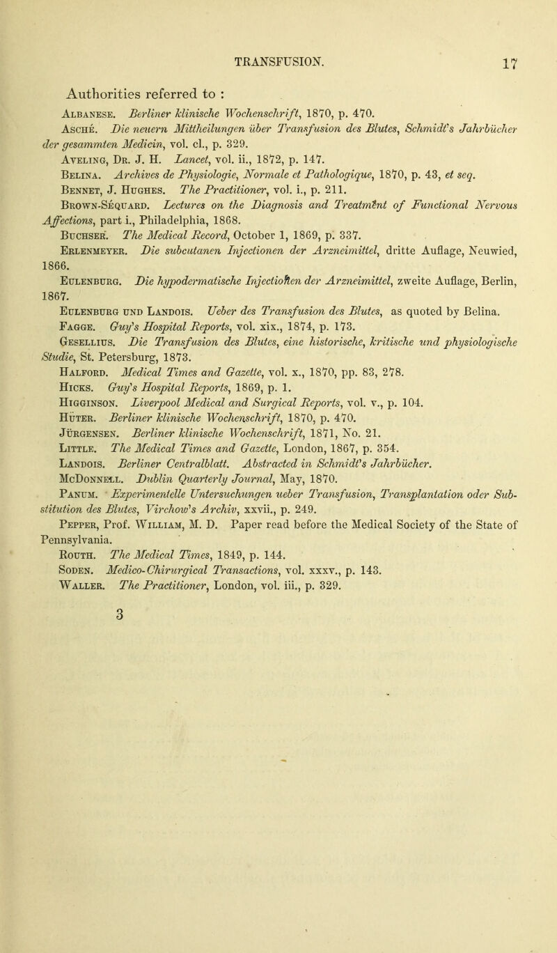 Authorities referred to : Albanese. Beyliner Jclinische Wochenschrift, 1870, p. 470. AscHE. Die nmern Mittheilungen uber Tramfusion des Blutes, Schmidt's Jahrbucher der gesammten Medicin, vol, cl., p. 329. AvELiNG, Dr. J. H. Lancet, vol. ii., 1872, p. 147. Belina. Archives de Physiologic, JVormale et Pathologique, 1870, p. 43, et seq. Bennet, J. Hughes. The Practitioner, vol. i., p. 211. Brown-Sequard. Lectures on the Diagnosis and Trcatmint of Functional Nervous Affections, part i., Philadelphia, 1868. Buchser. The lledical Record, October 1, 1869, p. 337. Erlenmeyer. Die suhcutanen Lnjectionen der Arzneimifiel, dritte Auflage, Neuwied, 1866. Eulekburg. Die hypodermatische Injectiohen der Arzneimittel, zweite Auflage, Berlin, 1867. EuLENBURG UND Landois. Ueber des Transfusion des Mutes, as quoted by Belina. Fagge. Guy^s Hospital Reports, vol. xix,, 1874, p. 173. Gesellius. Die Transf usion des Blutes, eine historische, kritische und physiologische Studie, St. Petersburg, 1873. Halford. Medical Times and Gazette, vol. x., 1870, pp. 83, 278. Hicks. Guy's Hospital Reports, 1869, p. 1. HiGGiNSON. Liverpool Medical and Surgical Reports, vol. v., p. 104. HuTER. Berliner klinische Wochenschrift, 1870, p. 470. JuRGENSEN. Berliner klinische Wochenschrift, 1871, No. 21. Little. The Medical Times and Gazette, London, 1867, p. 354. Landois. Berliner Centralblatt. Abstracted in Schmidfs Jahrbucher. McDoNNEiL. Dublin Quarterly Journal, May, 1870. Panum. Experimentelle Untersuchungen ueber Transfusion, Transplantation oder Sub- stitution des Blutes, Virchow's Archiv, xxvii,, p. 249. Pepper, Prof. William, M. D. Paper read before the Medical Society of the State of Pennsylvania. RouTH. The Medical Times, 1849, p. 144. Soden. Medico-Chirurgical Transactions, vol. xxxv., p. 143. Waller. The Practitioner^ London, vol. iii,, p. 329. 3