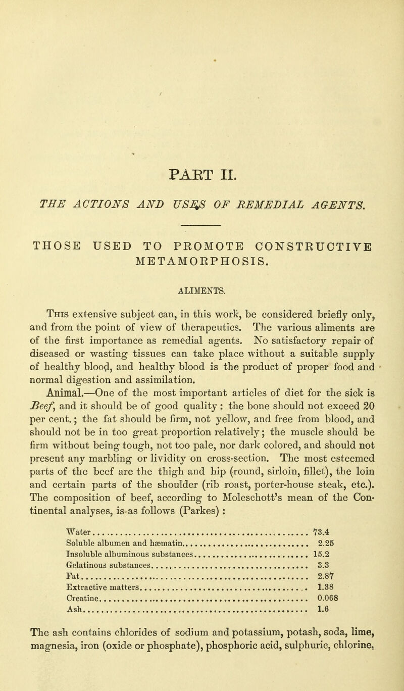 PAET II. THE ACTIONS AND USJ^ OF REMEDIAL AGENTS, THOSE USED TO PROMOTE CONSTRUCTIVE METAMORPHOSIS. ALIMENTS. This extensive subject can, in this work, be considered brieflj^ ^^Yi and from the point of view of therapeutics. The various aliments are of the first importance as remedial agents. No satisfactory repair of diseased or wasting tissues can take place without a suitable supply of healthy bloo^, and healthy blood is the product of proper food and normal digestion and assimilation. Animal.—One of the most important articles of diet for the sick is Seef, and it should be of good quality : the bone should not exceed 20 per cent.; the fat should be firm, not yellow, and free from blood, and should not be in too great proportion relatively; the muscle should be firm without being tough, not too pale, nor dark colored, and should not present any marbling or lividity on cross-section. The most esteemed parts of the beef are the thigh and hip (round, sirloin, fillet), the loin and certain parts of the shoulder (rib roast, porter-house steak, etc.). The composition of beef, according to Moleschott's mean of the Con- tinental analyses, is-as follows (Parkes) : Water 73.4 Soluble albumen and hsematin 2.25 Insoluble albuminous substances 15.2 Gelatinous substances 3.3 Fat 2.87 Extractive matters 1.38 Creatine 0.068 Ash 1.6 The ash contains chlorides of sodium and potassium, potash, soda, lime, magnesia, iron (oxide or phosphate), phosphoric acid, sulphuric, chlorine,