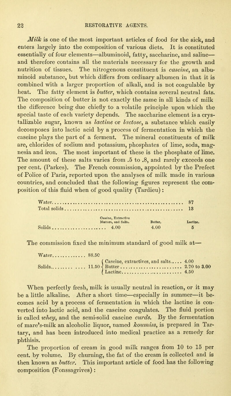 Milk is one of the most important articles of food for the sick, and enters largely into the composition of various diets. It is constituted essentially of four elements—albuminoid, fatty, saccharine, and saline— and therefore contains all the materials necessary for the growth and nutrition of tissues. The nitrogenous constituent is caseine, an albu- minoid substance, but which differs from ordinary albumen in that it is combined with a larger proportion of alkali, and is not coagulable by heat. The fatty element is butter, which contains several neutral fats. The composition of butter is not exactly the same in all kinds of milk the difference being due chiefly to a volatile principle upon which the special taste of each variety depends. The saccharine element is a crys- tallizable sugar, known as lactine or lactose, a substance which easily decomposes into lactic acid by a process of fermentation in which the caseine plays the part of a ferment. The mineral constituents of milk are, chlorides of sodium and potassium, phosphates of lime, soda, mag- nesia and iron. The most important of these is the phosphate of lime. The amount of these salts varies from .5 to .8, and rarely exceeds one per cent, (Parkes). The French commission, appointed by the Prefect of Police of Paris, reported upon the analyses of milk made in various countries, and concluded that the following figures represent the com^ position of this fluid when of good quality (Tardieu): Water 8Y Total solids 13 Caseine, Extractive Matters, and Salts. Butter. Lactine. Solids 4.00 4.00 6 The commission fixed the minimum standard of good milk at— Water 88.50 {Caseine, extractives, and salts 4.00 Butter 2.70 to 3.00 Lactine 4.50 When perfectly fresh, milk is usually neutral in reaction, or it may be a little alkaline. After a short time—especially in summer—it be- comes acid by a process of fermentation in which the lactine is con- verted into lactic acid, and the caseine coagulates. The fluid portion is called whey, and the semi-solid caseine curds. By the fermentation of mare's-milk an alcoholic liquor, named koumiss, is prepared in Tar- tary, and has been introduced into medical practice as a remedy for phthisis. The proportion of cream in good milk ranges from 10 to 15 per cent, by volume. By churning, the fat of the cream is collected and is then known as butter. This important article of food has the following composition (Fonssagrives) :