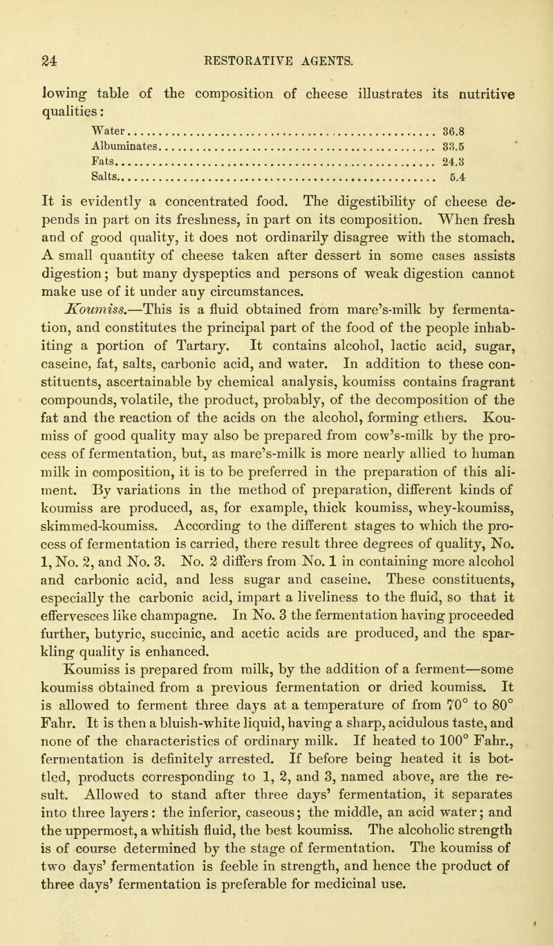 lowing table of the composition of cheese illustrates its nutritive qualities: Water 36.8 Albuminates 33.5 Eats 24.3 Salts 5.4 It is evidently a concentrated food. The digestibility of cheese de- pends in part on its freshness, in part on its composition. When fresh and of good quality, it does not ordinarily disagree with the stomach. A small quantity of cheese taken after dessert in some cases assists digestion; but many dyspeptics and persons of weak digestion cannot make use of it under any circumstances. IToumiss.—This is a fluid obtained from mare's-milk by fermenta- tion, and constitutes the principal part of the food of the people inhab- iting a portion of Tartary. It contains alcohol, lactic acid, sugar, caseine, fat, salts, carbonic acid, and water. In addition to these con- stituents, ascertainable by chemical analysis, koumiss contains fragrant compounds, volatile, the product, probably, of the decomposition of the fat and the reaction of the acids on the alcohol, forming ethers. Kou- miss of good quality may also be prepared from cow's-milk by the pro- cess of fermentation, but, as mare^s-milk is more nearly allied to human milk in composition, it is to be preferred in the preparation of this ali- ment. By variations in the method of preparation, different kinds of koumiss are produced, as, for example, thick koumiss, whey-koumiss, skimmed-koumiss. According to the different stages to which the pro- cess of fermentation is carried, there result three degrees of quality, No. 1, No. 2, and No. 3. No. 2 differs from No. 1 in containing more alcohol and carbonic acid, and less sugar and caseine. These constituents, especially the carbonic acid, impart a liveliness to the fluid, so that it efiervesees like champagne. In No. 3 the fermentation having proceeded further, butyric, succinic, and acetic acids are produced, and the spar- kling quality is enhanced. Koumiss is prepared from milk, by the addition of a ferment—some koumiss obtained from a previous fermentation or dried koumiss. It is allowed to ferment three days at a temperature of from 70° to 80° Fahr. It is then a bluish-white liquid, having a sharp, acidulous taste, and none of the characteristics of ordinary milk. If heated to 100° Fahr., fermentation is definitely arrested. If before being heated it is bot- tled, products corresponding to 1, 2, and 3, named above, are the re- sult. Allowed to stand after three days' fermentation, it separates into three layers: the inferior, caseous; the middle, an acid water; and the uppermost, a whitish fluid, the best koumiss. The alcoholic strength is of course determined by the stage of fermentation. The koumiss of two days' fermentation is feeble in strength, and hence the product of three days' fermentation is preferable for medicinal use.