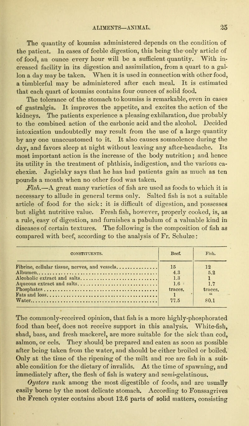 The quantity of koumiss administered depends on the condition of the patient. In cases of feeble digestion, this being the only article of of food, an ounce every hour will be a sufficient quantity. With in- creased facility in its digestion and assimilation, from a quart to a gal- lon a day may be taken. When it is used in connection with other food, a tumblerful may be administered after each meal. It is estimated that each quart of koumiss contains four ounces of solid food. The tolerance of the stomach to koumiss is remarkable, even in cases of gastralgia. It improves the appetite, and excites the action of the kidneys. The patients experience a pleasing exhilaration, due probably to the combined action of the carbonic acid and the alcohol. Decided intoxication undoubtedly may result from the use of a large quantity by any one unaccustomed to it. It also causes somnolence during the day, and favors sleep at night without leaving any after-headache. Its most important action is the increase of the body nutrition; and hence its utility in the treatment of phthisis, indigestion, and the various ca- chexiae. Jagielsky says that he has had patients gain as much as ten pounds a month when no other food was taken. Fish.—A great many varieties of fish are used as foods to which it is necessary to allude in general terms only. Salted fish is not a suitable article of food for the sick: it is difficult of digestion, and possesses but slight nutritive value. Fresh fish, however, properly cooked, is, as a rule, easy of digestion, and furnishes a pabulum of a valuable kind in diseases of certain textures. The following is the composition of fish as compared with beef, according to the analysis of Fr. Schulze: CONSTITUENTS. Fibrine, cellular tissue, nerves, and vessels Albumen Alcoholic extract and salts Aqueous extract and salts Phosphates Fats and loss Water Beef. Fish. 15 12 4.3 5.2 1.3 1 1.6 l.Y traces. traces. 1 (( 77.5 80.1 The commonly-received opinion, that fish is a more highly-phosphorated food than beef, does not receive support in this analysis. White-fish, shad, bass, and fresh mackerel, are more suitable for the sick than cod, salmon, or eels. They should be prepared and eaten as soon as possible after being taken from the water, and should be either broiled or boiled. Only at the time of the ripening of the milt and roe are fish in a suit- able condition for the dietary of invalids. At the time of spawning, and immediately after, the flesh of fish is watery and semi-gelatinous. Oysters rank among the most digestible of foods, and are usually easily borne by the most delicate stomach. According to Fonssagrives the French oyster contains about 12.6 parts of solid matters, consisting