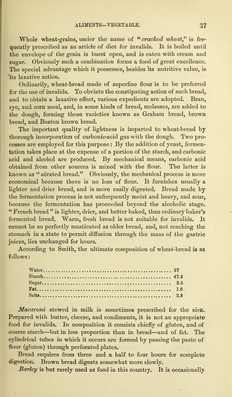 Whole wheat-grains, under the name of  cracked wheat^'' is fre- quently prescribed as an article of diet for invalids. It is boiled until the envelope of the grain is burst open, and is eaten with cream and sugar. Obviously such a combination forms a food of great excellence. The special advantage which it possesses, besides its nutritive value, is Its laxative action. Ordinarily, wheat-bread made of superfine flour is to be preferred for the use of invalids. To obviate the constipating action of such bread, and to obtain a laxative effect, various expedients are adopted. Bran, rye, and corn meal, and, in some kinds of bread, molasses, are added to the dough, forming those varieties known as Graham bread, brown bread, and Boston brown bread. The important quality of lightness is imparted to wheat-bread by thorough incorporation of carbonic-acid gas with the dough. Two pro- cesses are employed for this purpose: By the addition of yeast, fermen- tation takes place at the expense of a portion of the starch, and carbonic acid and alcohol are produced. By mechanical means, carbonic acid obtained from other sources is mixed with the flour. The latter is known as  aerated bread. Obviously, the mechanical process is more economical because there is no loss of flour. It furnishes usually a lighter and drier bread, and is more easily digested. Bread made by the fermentation process is not unfrequently moist and heavy, and sour, because the fermentation has proceeded beyond the alcoholic stage.  French bread  is lighter, drier, and better baked, than ordinary baker's fermented bread. Warm, fresh bread is not suitable for invalids. It cannot be so perfectly masticated as older bread, and, not reaching the stomach in a state to permit diffusion through the mass of the gastric juices, lies unchanged for hours. According to Smith, the ultimate composition of wheat-bread is as follows: Water 37 Starch Sugar 3.6 Fat ; 1.6 Salts 2.3 Macaroni stewed in milk is sometimes prescribed for the sick. Prepared with butter, cheese, and condiments, it is not an appropriate food for invalids. In composition it consists chiefly of gluten, and of course starch—but in less proportion than in bread—and of fat. The cylindrical tubes in which it occurs are formed by passing the paste of flour (gluten) through perforated plates. Bread requires from three and a half to four hours for complete digestion. Brown bread digests somewhat more slowly. Barley is but rarely used as food in this country. It is occasionally