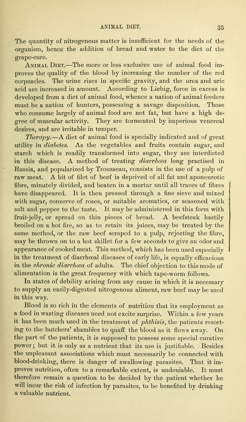 The quantity of nitrogenous matter is insufficient for the needs of the organism, hence the addition of bread and water to the diet of the grape-cure. Animal Diet.—The more or less exclusive use of animal food im- proves the quality of the blood by increasing the number of the red corpuscles. The urine rises in specific gravity, and the urea and uric acid are increased in amount. According to Liebig, force in excess is developed from a diet of animal food, w^hence a nation of animal feeders must be a nation of hunters, possessing a savage disposition. Those who consume largely of animal food are not fat, but have a high de- gree of muscular activity. They are tormented by imperious venereal desires, and are irritable in temper. Therapy.—A diet of animal food is specially indicated and of great utility in diabetes. As the vegetables and fruits contain sugar, and starch which is readily transformed into sugar, they are interdicted in this disease. A method of treating diarrhoea long practised in Russia, and popularized by Trousseau, consists in the use of a pulp of raw meat. A bit of filet of beef is deprived of all fat and aponeurotic fibre, minutely divided, and beaten in a mortar until all traces of fibres have disappeared. It is then pressed through a fine sieve and mixed with sugar, conserve of roses, or suitable aromatics, or seasoned with salt and pepper to the taste. It may be administered in this form with fruit-jelly, or spread on thin pieces of bread. A beefsteak hastily broiled on a hot fire, so as to retain its juices, may be treated by the same method, or the raw beef scraped to a pulp, rejecting the fibre, may be thrown on to a hot skillet for a few seconds to give an odor and appearance of cooked meat. This method, which has been used especially in the treatment of diarrhoeal diseases of early life, is equally efficacious in the chronic diarrhoea of adults. The chief objection to this mode of alimentation is the great frequency with which tape-worm follows. In states of debility arising from any cause in which it is necessary to supply an easily-digested nitrogenous aliment, raw beef may be used in this way. Blood is so rich in the elements of nutrition that its employment as a food in wasting diseases need not excite surprise. Within a few years it has been much used in the treatment of phthisis., the patients resort- ing to the butchers' shambles to quaff the blood as it flov/s away. On the part of the patients, it is supposed to possess some special curative power; but it is only as a nutrient that its use is justifiable. Besides the unpleasant associations which must necessarily be connected with blood-drinking, there is danger of swallowing parasites. That it im- proves nutrition, often to a remarkable extent, is undeniable. It must therefore remain a question to be decided by the patient whether he will incur the risk of infection by parasites, to be benefited by drinking a valuable nutrient.