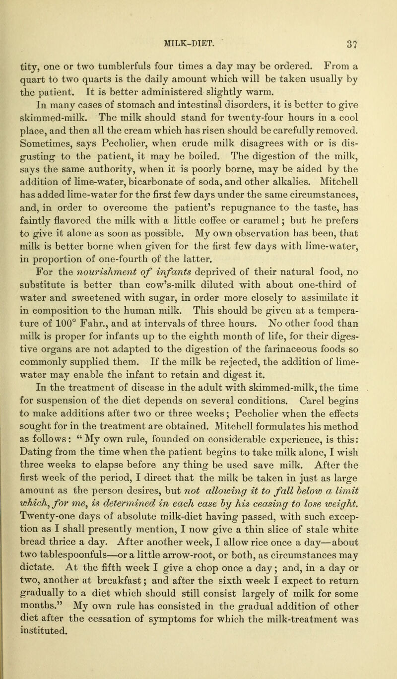 titj, one or two tumblerfuls four times a day may be ordered. From a quart to two quarts is the daily amount which will be taken usually by the patient. It is better administered slightly warm. In many cases of stomach and intestinal disorders, it is better to give skimmed-milk. The milk should stand for twenty-four hours in a cool place, and then all the cream which has risen should be carefully removed. Sometimes, says Pecholier, when crude milk disagrees with or is dis- gusting to the patient, it may be boiled. The digestion of the milk, says the same authority, when it is poorly borne, may be aided by the addition of lime-water, bicarbonate of soda, and other alkalies. Mitchell has added lime-water for tho first few days under the same circumstances, and, in order to overcome the patient's repugnance to the taste, has faintly flavored the milk with a little coffee or caramel; but he prefers to give it alone as soon as possible. My own observation has been, that milk is better borne when given for the first few days with lime-water, in proportion of one-fourth of the latter. For the nourishment of infants deprived of their natural food, no substitute is better than cow's-milk diluted with about one-third of water and sweetened Mdth sugar, in order more closely to assimilate it in composition to the human milk. This should be given at a tempera- ture of 100° Fahr., and at intervals of three hours. No other food than milk is proper for infants up to the eighth month of life, for their diges- tive organs are not adapted to the digestion of the farinaceous foods so commonly supplied them. If the milk be rejected, the addition of lime- water may enable the infant to retain and digest it. In the treatment of disease in the adult with skimmed-milk, the time for suspension of the diet depends on several conditions. Carel begins to make additions after two or three weeks; Pecholier when the efiects sought for in the treatment are obtained. Mitchell formulates his method as follows: My own rule, founded on considerable experience, is this: Dating from the time when the patient begins to take milk alone, I wish three weeks to elapse before any thing be used save milk. After the first week of the period, I direct that the milk be taken in just as large amount as the person desires, but not allowing it to fall helow a limit which^ for me, is determined in each case hy his ceasing to lose weight. Twenty-one days of absolute milk-diet having passed, with such excep- tion as I shall presently mention, I now give a thin slice of stale white bread thrice a day. After another week, I allow rice once a day—about two tablespoonfuls—or a little arrow-root, or both, as circumstances may dictate. At the fifth week I give a chop once a day; and, in a day or two, another at breakfast; and after the sixth week I expect to return gradually to a diet which should still consist largely of milk for some months. My own rule has consisted in the gradual addition of other diet after the cessation of symptoms for which the milk-treatment was instituted.