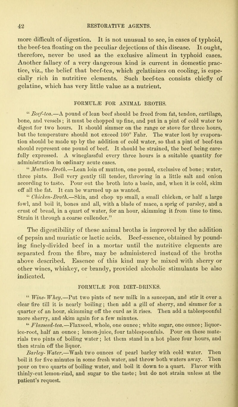 more difficult of digestion. It is not unusual to see, in cases of typhoid, the beef-tea floating on the peculiar dejections of this disease. It ought, therefore, never be used as the exclusive aliment in typhoid cases. Another fallacy of a very dangerous kind is current in domestic prac- tice, viz., the belief that beef-tea, which gelatinizes on cooling, is espe- cially rich in nutritive elements. Such beef-tea consists chiefly of gelatine, which has very little value as a nutrient. FORMULA FOR ANIMAL BROTHS.  Beef-tea.—A pound of lean beef should be freed from fat, tendon, cartilage, bone, and vessels ; it must be chopped up fine, and put in a pint of cold water to digest for two hours. It should simmer on the range or stove for three hours, but the temperature should not exceed 160° Fahr. The water lost by evapora- tion should be made up by the addition of cold water, so that a pint of beef-tea should represent one pound of beef. It should be strained, the beef being care- fully expressed. A wineglassful every three hours is a suitable quantity for administration in ordinary acute cases.  Mutton-Broth.—Lean loin of mutton, one pound, exclusive of bone; water, three pints. Boil very gently till tender, throwing in a little salt and onion according to taste. Pour out the broth into a basin, and, when it is cold, skim off all the fat. It can be warmed up as wanted.  ChicTcen-BrotTi.—Skin, and chop up small, a small chicken, or half a large fowl, and boil it, bones and all, with a blade of mace, a sprig of parsley, and a crust of bread, in a quart of water, for an hour, skimming it from time to time. Strain it through a coarse cullender. The digestibility of these animal broths is improved by the addition of pepsin and muriatic or lactic acids. Beef-essence, obtained by pound- ing finely-divided beef in a mortar until the nutritive elements are separated from the fibre, may be administered instead of the broths above described. Essence of this kind may be mixed with sherry or other wines, whiskey, or brandy, provided alcoholic stimulants be also indicated. FORMULA FOR DIET-DRINKS.  Wine-Whey.—Put two pints of new milk in a saucepan, and stir it over a clear fire till it is nearly boiling; then add a gill of sherry, and simmer for a quarter of an hour, skimming off the curd as it rises. Then add a tablespoonful more sherry, and skim again for a few minutes.  Flaxseed-tea.—Flaxseed, whole, one ounce; white sugar, one ounce; liquor- ice-root, half an ounce ; lemon-juice, four tablespoonfuls. Pour on these mate- rials two pints of boiling water; let them stand in a hot place four hours, and then strain off the liquor. Barley- Water.—Wash two ounces of pearl barley with cold water. Then boil it for five minutes in some fresh water, and throw both waters away. Then pour on two quarts of boiling water, and boil it down to a quart. Flavor with thinly-cut lemon-rind, and sugar to the taste; but do not strain unless at the patient's request.