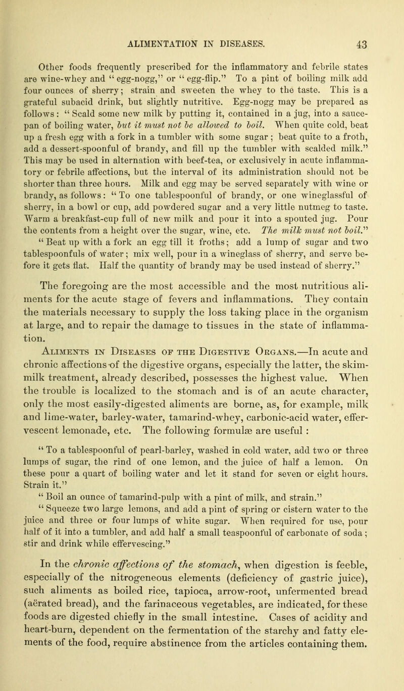 Other foods frequently prescribed for the inflammatory and febrile states are wine-whey and egg-nogg, or  egg-flip. To a pint of boiling milk add four ounces of sherry; strain and sweeten the whey to the taste. This is a grateful subacid drink, but slightly nutritive. Egg-nogg may be prepared as follows :  Scald some new milk by putting it, contained in a jug, into a sauce- pan of boiling water, tut it must not le alloioed to toil. When quite cold, beat up a fresh egg with a fork in a tumbler with some sugar ; beat quite to a froth, add a dessert-spoonful of brandy, and fill up the tumbler with scalded milk. This may be used in alternation with beef-tea, or exclusively in acute inflamma- tory or febrile affections, but the interval of its administration should not be shorter than three hours. Milk and egg may be served separately with wine or brandy, as follows:  To one tablespoonful of brandy, or one wineglassful of sherry, in a bowl or cup, add powdered sugar and a very little nutmeg to taste. Warm a breakfast-cup full of new milk and pour it into a spouted jug. Pour the contents from a height over the sugar, wine, etc. The milk must not toil.''''  Beat up with a fork an egg till it froths; add a lump of sugar and two tablespoonfuls of water; mix well, pour in a wineglass of sherry, and serve be- fore it gets flat. Half the quantity of brandy may be used instead of sherry. The foregoing are the most accessible and the most nutritious ali- ments for the acute stage of fevers and inflammations. They contain the materials necessary to supply the loss taking place in the organism at large, and to repair the damage to tissues in the state of inflamma- tion. Aliments m Diseases of the Digestive Organs.—In acute and chronic affections of the digestive organs, especially the latter, the skim- milk treatment, already described, possesses the highest value. When the trouble is localized to the stomach and is of an acute character, only the most easily-digested aliments are borne, as, for example, milk and lime-water, barley-water, tamarind-whey, carbonic-acid water, effer- vescent lemonade, etc. The following formulae are useful :  To a tablespoonful of pearl-barley, washed in cold water, add two or three lumps of sugar, the rind of one lemon, and the juice of half a lemon. On these pour a quart of boiling water and let it stand for seven or eight hours. Strain it.  Boil an ounce of tamarind-pulp with a pint of milk, and strain.  Squeeze two large lemons, and add a pint of spring or cistern water to the juice and three or four lumps of white sugar. When required for use, pour half of it into a tumbler, and add half a small teaspoonful of carbonate of soda ; stir and drink while effervescing. In the chronic affections of the stomach, when digestion is feeble, especially of the nitrogeneous elements (deficiency of gastric juice), such aliments as boiled rice, tapioca, arrow-root, unfermented bread (aerated bread), and the farinaceous vegetables, are indicated, for these foods are digested chiefly in the small intestine. Cases of acidity and heart-burn, dependent on the fermentation of the starchy and fatty ele- ments of the food, require abstinence from the articles containing them.