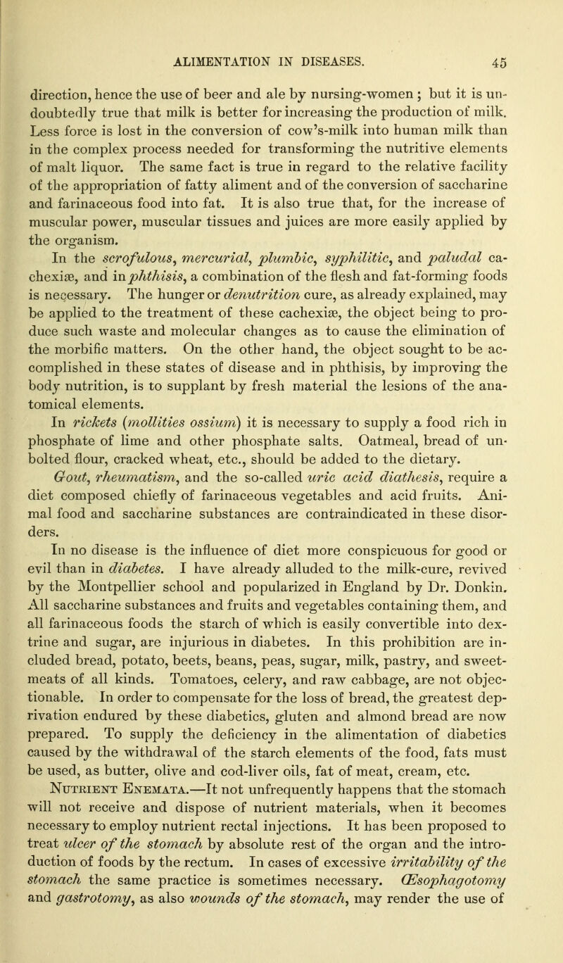 direction, hence the use of beer and ale by nursing-women ; but it is un- doubtedly true that milk is better for increasing the production of milk. Less force is lost in the conversion of cow's-milk into human milk than in the complex process needed for transforming the nutritive elements of malt liquor. The same fact is true in regard to the relative facility of the appropriation of fatty aliment and of the conversion of saccharine and farinaceous food into fat. It is also true that, for the increase of muscular power, muscular tissues and juices are more easily applied by the organism. In the scrofulous^ mercurial^ plumbic^ syphilitic^ and paludal ca- chexise, and in phthisis, a combination of the flesh and fat-forming foods is necessary. The hunger or denutrition cure, as already explained, may be applied to the treatment of these cachexise, the object being to pro- duce such waste and molecular changes as to cause the elimination of the morbific matters. On the other hand, the object sought to be ac- complished in these states of disease and in phthisis, by improving the body nutrition, is to supplant by fresh material the lesions of the ana- tomical elements. In rickets (mollities ossium) it is necessary to supply a food rich in phosphate of lime and other phosphate salts. Oatmeal, bread of un- bolted flour, cracked wheat, etc., should be added to the dietary. Gout, rheumatism, and the so-called uric acid diathesis, require a diet composed chiefly of farinaceous vegetables and acid fruits. Ani- mal food and saccharine substances are contraindicated in these disor- ders. In no disease is the influence of diet more conspicuous for good or evil than in diabetes. I have already alluded to the milk-cure, revived by the Montpellier school and popularized ift England by Dr. Donkin. All saccharine substances and fruits and vegetables containing them, and all farinaceous foods the starch of which is easily convertible into dex- trine and sugar, are injurious in diabetes. In this prohibition are in- cluded bread, potato, beets, beans, peas, sugar, milk, pastry, and sweet- meats of all kinds. Tomatoes, celery, and raw cabbage, are not objec- tionable. In order to compensate for the loss of bread, the greatest dep- rivation endured by these diabetics, gluten and almond bread are now prepared. To supply the deficiency in the alimentation of diabetics caused by the withdrawal of the starch elements of the food, fats must be used, as butter, olive and cod-liver oils, fat of meat, cream, etc. Nutrient Ejstemata.—It not unfrequently happens that the stomach will not receive and dispose of nutrient materials, when it becomes necessary to employ nutrient rectal injections. It has been proposed to treat idcer of the stomach by absolute rest of the organ and the intro- duction of foods by the rectum. In cases of excessive irritability of the stomach the same practice is sometimes necessary. (Esophagotomy and gastrotomy, as also wounds of the stomach, may render the use of