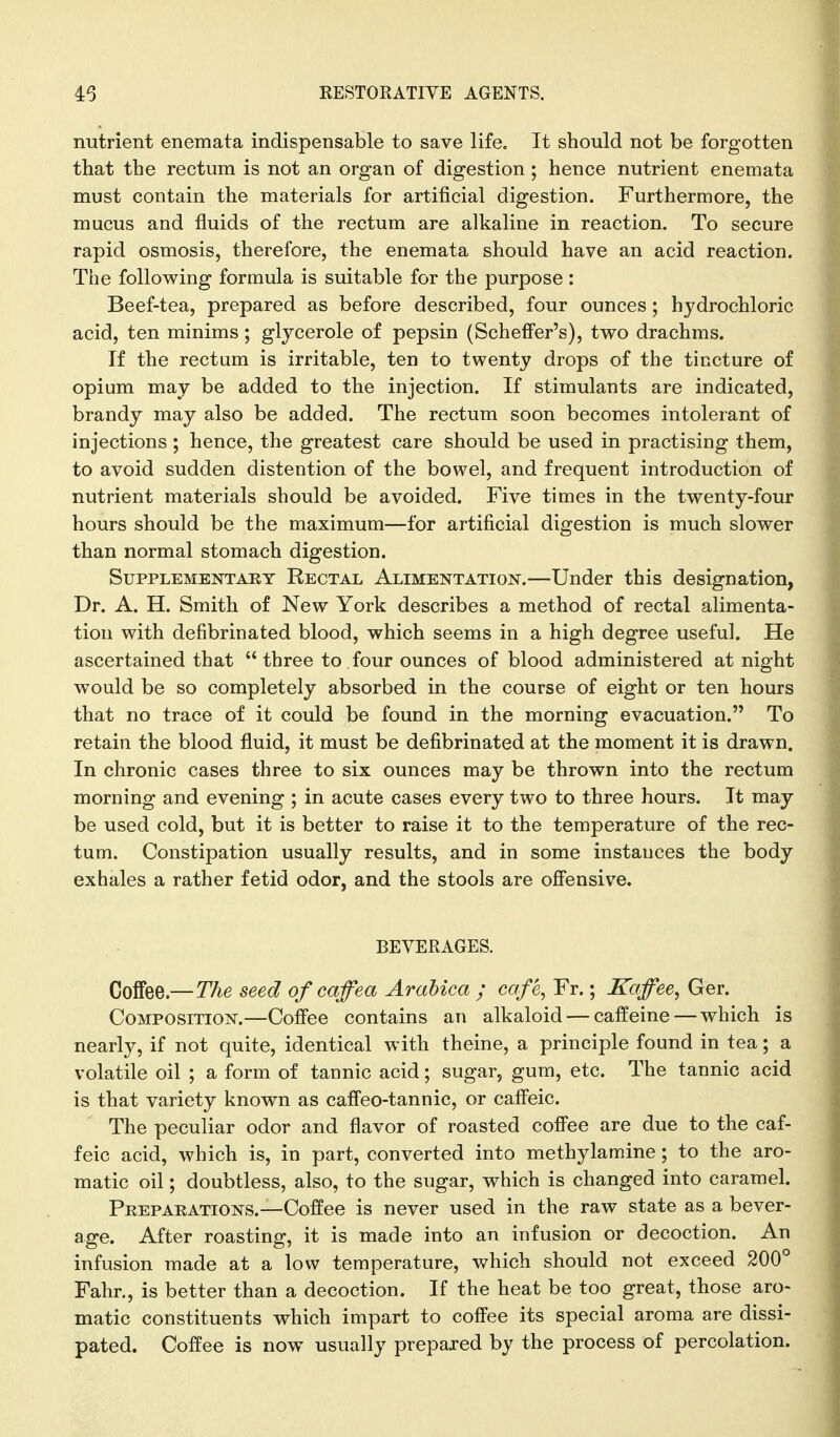 nutrient enemata indispensable to save life. It should not be forgotten that the rectum is not an organ of digestion ; hence nutrient enemata must contain the materials for artificial digestion. Furthermore, the mucus and fluids of the rectum are alkaline in reaction. To secure rapid osmosis, therefore, the enemata should have an acid reaction. The following formula is suitable for the purpose : Beef-tea, prepared as before described, four ounces; hydrochloric acid, ten minims; glycerole of pepsin (Scheffer's), two drachms. If the rectum is irritable, ten to twenty drops of the tincture of opium may be added to the injection. If stimulants are indicated, brandy may also be added. The rectum soon becomes intolerant of injections ; hence, the greatest care should be used in practising them, to avoid sudden distention of the bowel, and frequent introduction of nutrient materials should be avoided. Five times in the twenty-four hours should be the maximum—for artificial digestion is much slower than normal stomach digestion. Supplementary Rectal Alimentation.—Under this designation, Dr. A. H. Smith of New York describes a method of rectal alimenta- tion with defibrinated blood, which seems in a high degree useful. He ascertained that  three to, four ounces of blood administered at night would be so completely absorbed in the course of eight or ten hours that no trace of it could be found in the morning evacuation. To retain the blood fluid, it must be defibrinated at the moment it is drawn. In chronic cases three to six ounces may be thrown into the rectum morning and evening ; in acute cases every two to three hours. It may be used cold, but it is better to raise it to the temperature of the rec- tum. Constipation usually results, and in some instances the body exhales a rather fetid odor, and the stools are ofi'ensive. BEVERAGES. Coffee.—The seed of caffea Arabica ; cafe, Fr.; Kaffee, Ger. Composition.—Cofiee contains an alkaloid — caffeine — which is nearly, if not quite, identical with theine, a principle found in tea; a volatile oil ; a form of tannic acid; sugar, gum, etc. The tannic acid is that variety known as caffeo-tannic, or caffeic. The peculiar odor and flavor of roasted coffee are due to the caf- feic acid, which is, in part, converted into methylamine ; to the aro- matic oil; doubtless, also, to the sugar, which is changed into caramel. Peepaeations.—Coffee is never used in the raw state as a bever- age. After roasting, it is made into an infusion or decoction. An infusion made at a low temperature, which should not exceed 200° Fahr., is better than a decoction. If the heat be too great, those aro- matic constituents which impart to coffee its special aroma are dissi- pated. Coffee is now usually prepared by the process of percolation.