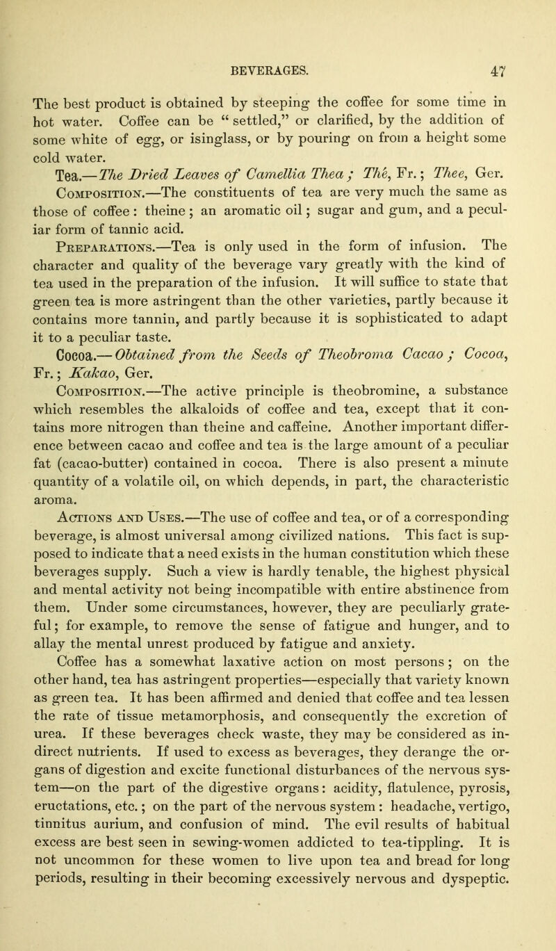 The best product is obtained by steeping the coffee for some time in hot water. Coffee can be  settled, or clarified, by the addition of some white of egg, or isinglass, or by pouring on from a height some cold water. Tea.—The Dried Learns of Camellia Thea ; The, Fr.; Thee, Ger. CoMPOSiTiOJsr.—The constituents of tea are very much the same as those of coffee : theine ; an aromatic oil; sugar and gum, and a pecul- iar form of tannic acid. PnEPARATioisrs.—Tea is only used in the form of infusion. The character and quality of the beverage vary greatly with the kind of tea used in the preparation of the infusion. It will suffice to state that green tea is more astringent than the other varieties, partly because it contains more tannin, and partly because it is sophisticated to adapt it to a peculiar taste. Cocoa.— Obtained from the Seeds of Theohroma Cacao ; Cocoa, Fr.; KaJcao, Ger. Composition.—The active principle is theobromine, a substance which resembles the alkaloids of coffee and tea, except that it con- tains more nitrogen than theine and caffeine. Another important differ- ence between cacao and coffee and tea is the large amount of a peculiar fat (cacao-butter) contained in cocoa. There is also present a minute quantity of a volatile oil, on which depends, in part, the characteristic aroma. AcTioisrs AND Uses.—The use of coffee and tea, or of a corresponding beverage, is almost universal among civilized nations. This fact is sup- posed to indicate that a need exists in the human constitution which these beverages supply. Such a view is hardly tenable, the highest physical and mental activity not being incompatible with entire abstinence from them. Under some circumstances, however, they are peculiarly grate- ful ; for example, to remove the sense of fatigue and hunger, and to allay the mental unrest produced by fatigue and anxiety. Coffee has a somewhat laxative action on most persons; on the other hand, tea has astringent properties—especially that variety known as green tea. It has been affirmed and denied that coffee and tea lessen the rate of tissue metamorphosis, and consequently the excretion of urea. If these beverages check waste, they may be considered as in- direct nutrients. If used to excess as beverages, they derange the or- gans of digestion and excite functional disturbances of the nervous sys- tem—on the part of the digestive organs: acidity, flatulence, pyrosis, eructations, etc.; on the part of the nervous system : headache, vertigo, tinnitus aurium, and confusion of mind. The evil results of habitual excess are best seen in sewing-women addicted to tea-tippling. It is not uncommon for these women to live upon tea and bread for long periods, resulting in their becoming excessively nervous and dyspeptic.