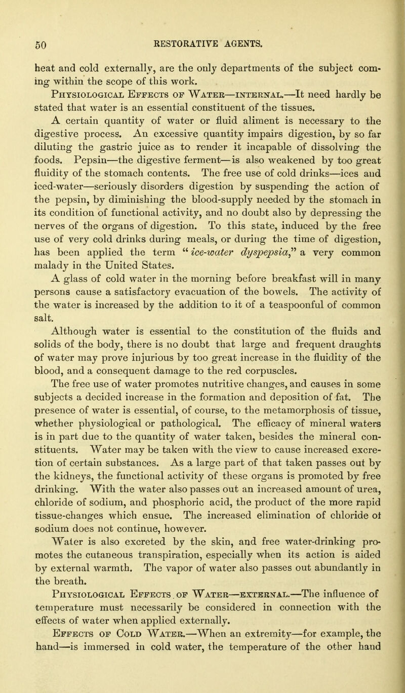 heat and cold externally, are the only departments of tlie subject com- ing within the scope of this work. Physiological Effects of Water—internal.—It need hardly be stated that water is an essential constituent of the tissues. A certain quantity of water or fluid aliment is necessary to the digestive process. An excessive quantity impairs digestion, by so far diluting the gastric juice as to render it incapable of dissolving the foods. Pepsin—the digestive ferment—is also weakened by too great fluidity of the stomach contents. The free use of cold drinks—ices and iced-water—seriously disorders digestion by suspending the action of the pepsin, by diminishing the blood-supply needed by the stomach in its condition of functional activity, and no doubt also by depressing the nerves of the organs of digestion. To this state, induced by the free use of very cold drinks during meals, or during the time of digestion, has been applied the term  ice-water dyspepsia^'' a very common malady in the United States. A glass of cold water in the morning before breakfast will in many persons cause a satisfactory evacuation of the bowels. The activity of the water is increased by the addition to it of a teaspoonful of common salt. Although water is essential to the constitution of the fluids and solids of the body, there is no doubt that large and frequent draughts of water may prove injurious by too great increase in the fluidity of the blood, and a consequent damage to the red corpuscles. The free use of water promotes nutritive changes, and causes in some subjects a decided increase in the formation and deposition of fat. The presence of water is essential, of course, to the metamorphosis of tissue, whether phj'-siological or pathological. The efficacy of mineral waters is in part due to the quantit}' of water taken, besides the mineral con- stituents. Water may be taken with the view to cause increased excre- tion of certain substances. As a large part of that taken passes out by the kidneys, the functional activity of these organs is promoted by free drinking. With the water also passes out an increased amount of urea, chloride of sodium, and phosphoric acid, the product of the more rapid tissue-changes which ensue. The increased elimination of chloride ol sodium does not continue, however. Water is also excreted by the skin, and free water-drinking pro- motes the cutaneous transpiration, especially when its action is aided by external warmth. The vapor of water also passes out abundantly in the breath. Physiological Effects . of Water—external.—The influence of temperature must necessarily be considered in connection with the efi'ects of water when applied externally. Effects of Cold Water.—When an extremity—for example, the hand—is immersed in cold water, the temperature of the other hand