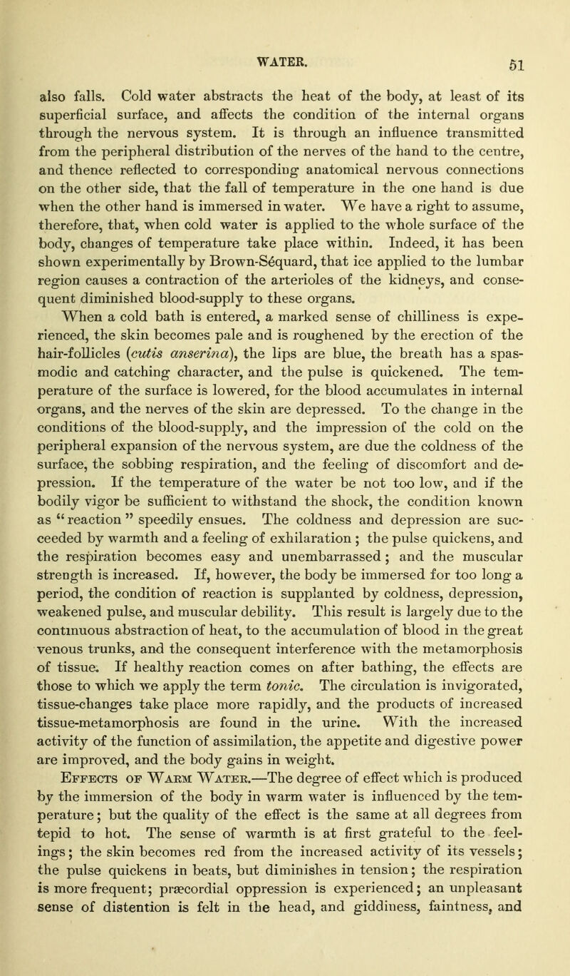 WATER. also falls. Cold water abstracts the heat of the body, at least of its superficial surface, and aflfects the condition of the internal organs through the nervous system. It is through an influence transmitted from the peripheral distribution of the nerves of the hand to the centre, and thence reflected to corresponding anatomical nervous connections on the other side, that the fall of temperature in the one hand is due when the other hand is immersed in water. We have a right to assume, therefore, that, when cold water is applied to the whole surface of the body, changes of temperature take place within. Indeed, it has been shown experimentally by Brown-S^quard, that ice applied to the lumbar region causes a contraction of the arterioles of the kidneys, and conse- quent diminished blood-supply to these organs. When a cold bath is entered, a marked sense of chilliness is expe- rienced, the skin becomes pale and is roughened by the erection of the hair-foUicles {cutis anserina), the lips are blue, the breath has a spas- modic and catching character, and the pulse is quickened. The tem- perature of the surface is lowered, for the blood accumulates in internal organs, and the nerves of the skin are depressed. To the change in the conditions of the blood-supply, and the impression of the cold on the peripheral expansion of the nervous system, are due the coldness of the surface, the sobbing respiration, and the feeling of discomfort and de- pression. If the temperature of the water be not too low, and if the bodily vigor be sufficient to withstand the shock, the condition known as  reaction  speedily ensues. The coldness and depression are suc- ceeded by warmth and a feeling of exhilaration ; the pulse quickens, and the respiration becomes easy and unembarrassed ; and the muscular strength is increased. If, however, the body be immersed for too long a period, the condition of reaction is supplanted by coldness, depression, weakened pulse, and muscular debility. This result is largely due to the continuous abstraction of heat, to the accumulation of blood in the great venous trunks, and the consequent interference with the metamorphosis of tissue. If healthy reaction comes on after bathing, the efi'ects are those to which we apply the term tonic. The circulation is invigorated, tissue-changes take place more rapidly, and the products of increased tissue-metamorphosis are found in the urine. With the increased activity of the function of assimilation, the appetite and digestive power are improved, and the body gains in weight. Effects of Waem Water.—The degree of efi'ect which is produced by the immersion of the body in warm water is influenced by the tem- perature ; but the quality of the efi'ect is the same at all degrees from tepid to hot. The sense of warmth is at first grateful to the feel- ings ; the skin becomes red from the increased activity of its vessels; the pulse quickens in beats, but diminishes in tension; the respiration is more frequent; prsecordial oppression is experienced; an unpleasant sense of distention is felt in the head, and giddiness, faintness, and
