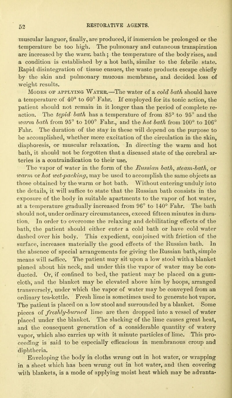 62 muscular languor, finally, are produced, if immersion be prolonged or the temperature be too high. The pulmonary and cutaneous transpiration are increased by the warm bath; the temperature of the body rises, and a condition is established by a hot bath, similar to the febrile state. Rapid disintegration of tissue ensues, the waste products escape chiefly by the skin and pulmonary mucous membrane, and decided loss of weight results. Modes of applying Water.—The water of a cold bath should have a temperature of 40° to 60° Fahr. If employed for its tonic action, the patient should not remain in it longer than the period of complete re- action. The tepid bath has a temperature of from 85° to 95° and the warm bath from 95° to 100° Fahr., and the hot bath from 100° to 106° Fahr. The duration of the stay in these will depend on the purpose to be accomplished, whether mere excitation of the circulation in the skin, diaphoresis, or muscular relaxation. In directing the warm and hot bath, it should not be forgotten that a diseased state of the cerebral ar- teries is a contraindication to their use. The vapor of water in the form of the Hussian bath, steam-bath, or warm or hot wet-packing, may be used to accomplish the same objects as those obtained by the warm or hot bath. Without entering unduly into the details, it will suffice to state that the Russian bath consists in the exposure of the body in suitable apartments to the vapor of hot water, at a temperature gradually increased from 96° to 140° Fahr. The bath should not, under ordinary circumstances, exceed fifteen minutes in dura- tion. In order to overcome the relaxing and debilitating effects of the bath, the patient should either enter a cold bath or have cold water dashed over his body. This expedient, conjoined with friction of the surface, increases materially the good effects of the Russian bath. In the absence of special arrangements for giving the Russian bath, simple means will s-riffice. The patient may sit upon a low stool with a blanket pinned about his neck, and under this the vapor of water may be con- ducted. Or, if confined to bed, the patient may be placed on a gum- cloth, and the blanket may be elevated above him by hoops, arranged transversely, under which the vapor of water may be conveyed from an ordinary tea-kettle. Fresh lime is sometimes used to generate hot vapor. The patient is placed on a low stool and surrounded by a blanket. Some pieces of freshly-burned lime are then dropped into a vessel of water placed under the blanket. The slacking of the lime causes great heat, and the consequent generation of a considerable quantity of watery vapor, which also carries up with it minute particles of lime. This pro- ceeding is said to be especially efficacious in membranous croup and diphtheria. Enveloping the body in cloths wrung out in hot water, or wrapping in a sheet which has been wrung out in hot water, and then covering with blankets, is a mode of applying moist heat which may be advanta-