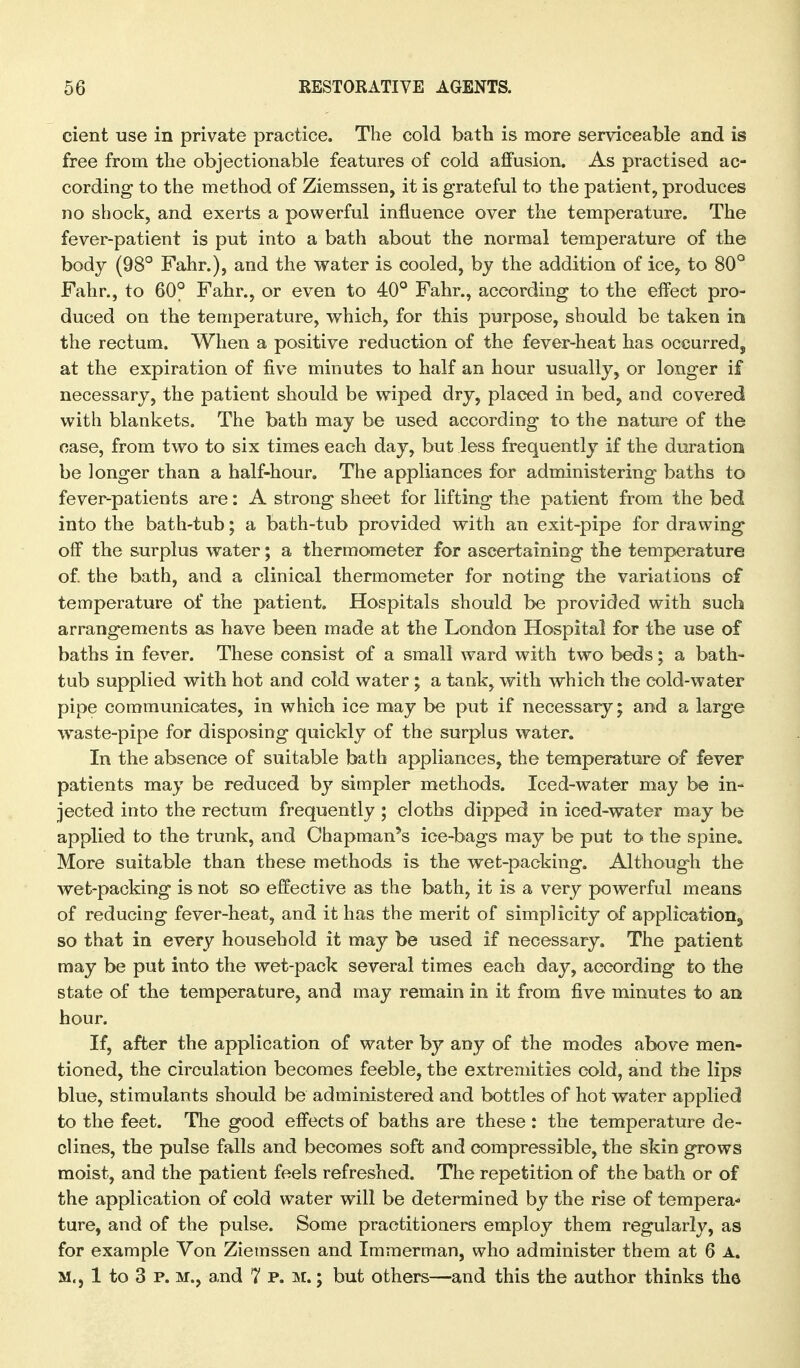 cient use in private practice. The cold bath is more serviceable and is free from the objectionable features of cold affusion. As practised ac- cording to the method of Ziemssen, it is grateful to the patient, produces no shock, and exerts a powerful influence over the temperature. The fever-patient is put into a bath about the normal temperature of the body (98° Fahr.), and the vrater is cooled, by the addition of ice, to 80° Fahr., to 60° Fahr., or even to 40° Fahr., according to the effect pro- duced on the temperature, v^hich, for this purpose, should be taken in the rectum. When a positive reduction of the fever-heat has occurred, at the expiration of five minutes to half an hour usually, or longer if necessary, the patient should be wiped dry, placed in bed, and covered with blankets. The bath may be used according to the nature of the case, from two to six times each day, but less frequently if the duration be longer than a half-hour. The appliances for administering baths to fever-patients are: A strong sheet for lifting the patient from the bed into the bath-tub; a bath-tub provided with an exit-pipe for drawing off the surplus water; a thermometer for ascertaining the temperature of the bath, and a clinical thermometer for noting the variations of temperature of the patient. Hospitals should be provided with such arrangements as have been made at the London Hospital for the use of baths in fever. These consist of a small ward with two beds; a bath- tub supplied with hot and cold water; a tank, with which the cold-water pipe communicates, in which ice may be put if necessary; and a large waste-pipe for disposing quickly of the surplus water. In the absence of suitable bath appliances, the temperature of fever patients may be reduced by simpler methods. Iced-water may be in- jected into the rectum frequently; cloths dipped in iced-water may be applied to the trunk, and Chapman's ice-bags may be put to the spine. More suitable than these methods is the wet-packing. Although the wet-packing is not so effective as the bath, it is a very powerful means of reducing fever-heat, and it has the merit of simplicity of application, so that in every household it may be used if necessary. The patient may be put into the wet-pack several times each day, according to the state of the temperature, and may remain in it from five minutes to an hour. If, after the application of water by any of the modes above men- tioned, the circulation becomes feeble, the extremities cold, and the lips blue, stimulants should be administered and bottles of hot water applied to the feet. The good effects of baths are these : the temperature de- clines, the pulse falls and becomes soft and compressible, the skin grows moist, and the patient feels refreshed. The repetition of the bath or of the application of cold water will be determined by the rise of tempera- ture, and of the pulse. Some practitioners employ them regularly, as for example Von Ziemssen and Immerman, who administer them at 6 A. M., 1 to 3 P. M., and 7 p. m, ; but others—and this the author thinks the