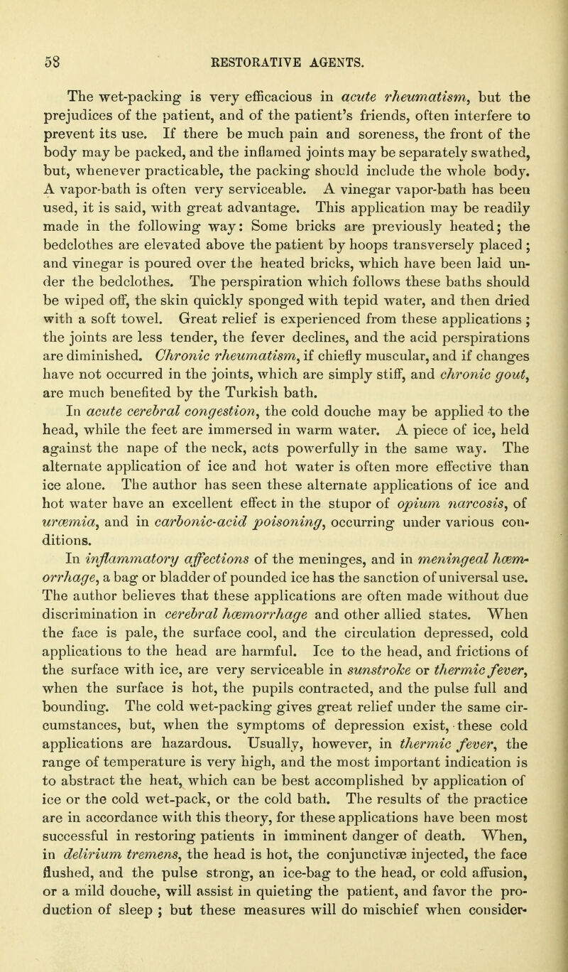 The wet-packing is very efficacious in acute rheumatism, but the prejudices of the patient, and of the patient's friends, often interfere to prevent its use. If there be much pain and soreness, the front of the body may be packed, and the inflamed joints may be separately swathed, but, whenever practicable, the packing- should include the whole body. A vapor-bath is often very serviceable. A vinegar vapor-bath has been used, it is said, with great advantage. This application may be readily made in the following way: Some bricks are previously heated; the bedclothes are elevated above the patient by hoops transversely placed ; and vinegar is poured over the heated bricks, which have been laid un- der the bedclothes. The perspiration which follows these baths should be wiped off, the skin quickly sponged with tepid water, and then dried with a soft towel. Great relief is experienced from these applications; the joints are less tender, the fever declines, and the acid perspirations are diminished. Chronic rheumatism, if chiefly muscular, and if changes have not occurred in the joints, which are simply stiff, and chronic gout, are much benefited by the Turkish bath. In acute cerebral congestion, the cold douche may be applied to the head, while the feet are immersed in warm water. A piece of ice, held against the nape of the neck, acts powerfully in the same way. The alternate application of ice and hot water is often more effective than ice alone. The author has seen these alternate applications of ice and hot water have an excellent effect in the stupor of opium narcosis, of uroemia, and in carbonic-acid poisoning, occurring under various con- ditions. In inflammatory affections of the meninges, and in meningeal hcemr orrhage, a bag or bladder of pounded ice has the sanction of universal use. The author believes that these applications are often made without due discrimination in cerebral hcemorrhage and other allied states. When the face is pale, the surface cool, and the circulation depressed, cold applications to the head are harmful. Ice to the head, and frictions of the surface with ice, are very serviceable in sunstroke or thermic fever, when the surface is hot, the pupils contracted, and the pulse full and bounding. The cold wet-packing gives great relief under the same cir- cumstances, but, when the symptoms of depression exist, • these cold applications are hazardous. Usually, however, in thermic fever, the range of temperature is very high, and the most important indication is to abstract the heat, which can be best accomplished by application of ice or the cold wet-pack, or the cold bath. The results of the practice are in accordance with this theory, for these applications have been most successful in restoring patients in imminent danger of death. When, in delirium tremens, the head is hot, the conjunctivas injected, the face flushed, and the pulse strong, an ice-bag to the head, or cold affusion, or a mild douche, will assist in quieting the patient, and favor the pro- duction of sleep ; but these measures will do mischief when consider-