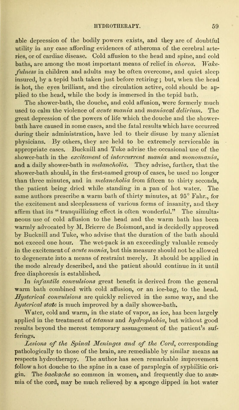 able depression of the bodily powers exists, and they are of doubtful utility ill any case affording evidences of atheroma of the cerebral arte- ries, or of cardiac disease. Cold ajQPusion to the head and spine, and cold baths, are among the most important means of relief in chorea, 'Wake- fulness in children and adults may be often overcome, and quiet sleep insured, by a tepid bath taken just before retiring; but, when the head is hot, the eyes brilliant, and the circulation active, cold should be ap- plied to the head, while the body is immersed in the tepid bath. The shower-bath, the douche, and cold affusion, were formerly much used to calm the violence of acute mania and maniacal delirium. The great depression of the powers of life which the douche and the shower- bath have caused in some cases, and the fatal results which have occurred during their administration, have led to their disuse by many alienist physicians. By others, they are held to be extremely serviceable in appropriate cases. Bucknill and Tuke advise the occasional use of the shower-bath in the excitew.ent of intercurrent mania and monomania^ and a daily shower-bath in melancholia. They advise, further, that the shower-bath should, in the first-named group of cases, be used no longer than three minutes, and in melancholia from fifteen to thirty seconds, the patient being dried while standing in a pan of hot water. The same authors prescribe a warm bath of thirty minutes, at 95° Fahr., for the excitement and sleeplessness of various forms of insanity, and they affirm that its  tranquillizing effect is often wonderful. The simulta- neous use of cold affusion to the head and the warm bath has been warmly advocated by M. Brierre de Boismont, and is decidedly approved by Bucknill and Tuke, who advise that the duration of the bath should not exceed one hour. The wet-pack is an exceedingly valuable remedy in the excitement of acute mania, but this measure should not be allowed to degenerate into a means of restraint merely. It should be applied in the mode already described, and the patient should continue in it until free diaphoresis is established. In infantile convulsions great benefit is derived from the general warm bath combined with cold affusion, or an ice-bag, to the head. Hysterical convulsions are quickly relieved in the same way, and the hysterical state is much improved by a daily shower-bath. Water, cold and warm, in the state of vapor, as ice, has been largely applied in the treatment of tetanus and hydrophohia, but without good results beyond the merest temporary assuagement of the patient's suf- ferings. Lesions of the Spinal Meninges and of the Cord, corresponding pathologically to those of the brain, are remediable by similar means as respects hydrotherapy. The author has seen remarkable improvement follow a hot douche to the spine in a case of paraplegia of syphilitic ori- gin. The hachache so common in women, and frequently due to anae- mia of the cord, may be much relieved by a sponge dipped in hot water