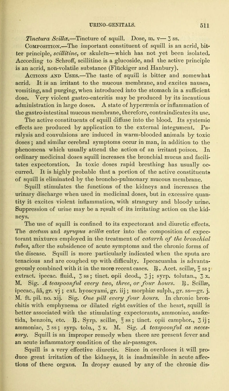 Tinctura Scilloe.—Tincture of squill. Dose, m. v— 3 ss. Composition.—The important constituent of squill is an acrid, bit- ter principle, scillitine, or skulein—which has not yet been isolated. According to SchrofF, scillitine is a glucoside, and the active principle is an acrid, non-volatile substance (Fluckiger and Hanbury). Actions and Uses.—The taste of squill is bitter and somewhat acrid. It is an irritant to the mucous membrane, and excites nausea, vomiting, and purging, when introduced into the stomach in a sufficient dose. Very violent gastro-enteritis may be produced by its incautious administration in large doses. A state of hypersemia or inflammation of the gastro-intestinal mucous membrane, therefore, contraindicates its use. The active constituents of squill diffuse into the blood. Its systemic effects are produced by application to the external integument. Pa- ralysis and convulsions are induced in warm-blooded animals by toxic doses ; and similar cerebral symptoms occur in man, in addition to the phenomena which usually attend the action of an irritant poison. In ordinary medicinal doses squill increases the bronchial mucus and facili- tates expectoration. In toxic doses rapid breathing has usually oc- curred. It is highly probable that a portion of the active constituents of squill is eliminated by the broncho-pulmonary mucous membrane. Squill stimulates the functions of the kidneys and increases the urinary discharge when used in medicinal doses, but in excessive quan- tity it excites violent inflammation, with strangury and bloody urine. Suppression of urine may be a result of its irritating action on the kid- neys. The use of squill is confined to its expectorant and diuretic effects. The acetum and syrupus scilloe, enter into the composition of expec- torant mixtures employed in the treatment of catarrh of the bronchial tubes, after the subsidence of acute symptoms and the chronic forms of the disease. Squill is more particularly indicated when the sputa are tenacious and are coughed up with difficulty. Ipecacuanha is advanta- geously combined with it in the more recent cases. 1^. Acet. scillse, f ss; extract, ipecac, fluid., 3 ss; tinct. opii deod., 3 j; syrp. tolutan., 3 x. M. Sig. Ateaspoonful every two, three, or four hours. 1^. Scillas, ipecac, aa, gr. vj ; ext. hyoscyami, gr. iij ; morphine sulph., gr. ss—gr. j. M. ft. pil. no. xij. Sig. One pill every four hours. In chronic bron- chitis with emphysema or dilated right cavities of the heart, squill is better associated with the stimulating expectorants, ammoniac, asafce- tida, benzoin, etc. Syrp. scillse, § ss; tinct. opii camphor., 3 ij ; ammoniac, 3 ss; syrp. tolu., 3 x. M. Sig. A teaspoonful as neces- sary. Squill is an improper remedy when there are present fever and an acute inflammatory condition of the air-passages. Squill is a very effective diuretic. Since in overdoses it will pro- duce great irritation of the kidneys, it is inadmissible in acute affec- tions of these organs. In dropsy caused by any of the chronic dis-