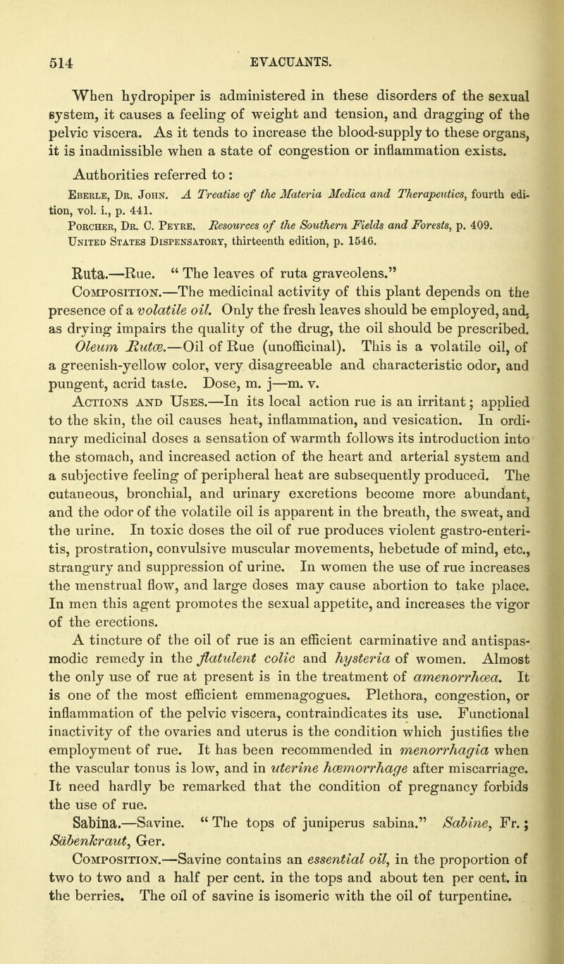 When hjdropiper is administered in these disorders of the sexual system, it causes a feeling of weight and tension, and dragging of the pelvic viscera. As it tends to increase the blood-supply to these organs, it is inadmissible when a state of congestion or inflammation exists. Authorities referred to: Eberle, Dr. John. A Treatise of the Materia Medica and Therape^itics, fourtli edi- tion, vol. i., p. 441. PoRCHER, Dr. C. Peyre. Resources of the Southern Fields and Forests, p. 409. United States Dispensatory, thirteenth edition, p. 1546. Ruta.—Rue.  The leaves of ruta graveolens. Composition.—The medicinal activity of this plant depends on the presence of a volatile oil. Only the fresh leaves should be employed, and. as drying impairs the quality of the drug, the oil should be prescribed. Oleum Hutoe.—Oil of Rue (unofficinal). This is a volatile oil, of a greenish-yellow color, very disagreeable and characteristic odor, and pungent, acrid taste. Dose, m. j—m. v. Actions and Uses.—In its local action rue is an irritant; applied to the skin, the oil causes heat, inflammation, and vesication. In ordi- nary medicinal doses a sensation of warmth follows its introduction into' the stomach, and increased action of the heart and arterial system and a subjective feeling of peripheral heat are subsequently produced. The cutaneous, bronchial, and urinary excretions become more abundant, and the odor of the volatile oil is apparent in the breath, the sweat, and the urine. In toxic doses the oil of rue produces violent gastro-enteri- tis, prostration, convulsive muscular movements, hebetude of mind, etc., strangury and suppression of urine. In women the use of rue increases the menstrual flow, and large doses may cause abortion to take place. In men this agent promotes the sexual appetite, and increases the vigor of the erections. A tincture of the oil of rue is an efiicient carminative and antispas- modic remedy in the flatulent colic and hysteria of women. Almost the only use of rue at present is in the treatment of amenorrhoea. It is one of the most efficient emmenagogues. Plethora, congestion, or inflammation of the pelvic viscera, contraindicates its use. Functional inactivity of the ovaries and uterus is the condition which justifies the employment of rue. It has been recommended in menorrhagia when the vascular tonus is low, and in uterine hcemorrhage after miscarriage. It need hardly be remarked that the condition of pregnancy forbids the use of rue. Sabina.—Savine.  The tops of juniperus sabina. Sahine, Fr.; Sdbenhraut^ Ger. Composition.—Savine contains an essential oil, in the proportion of two to two and a half per cent, in the tops and about ten per cent, in the berries. The oil of savine is isomeric with the oil of turpentine.