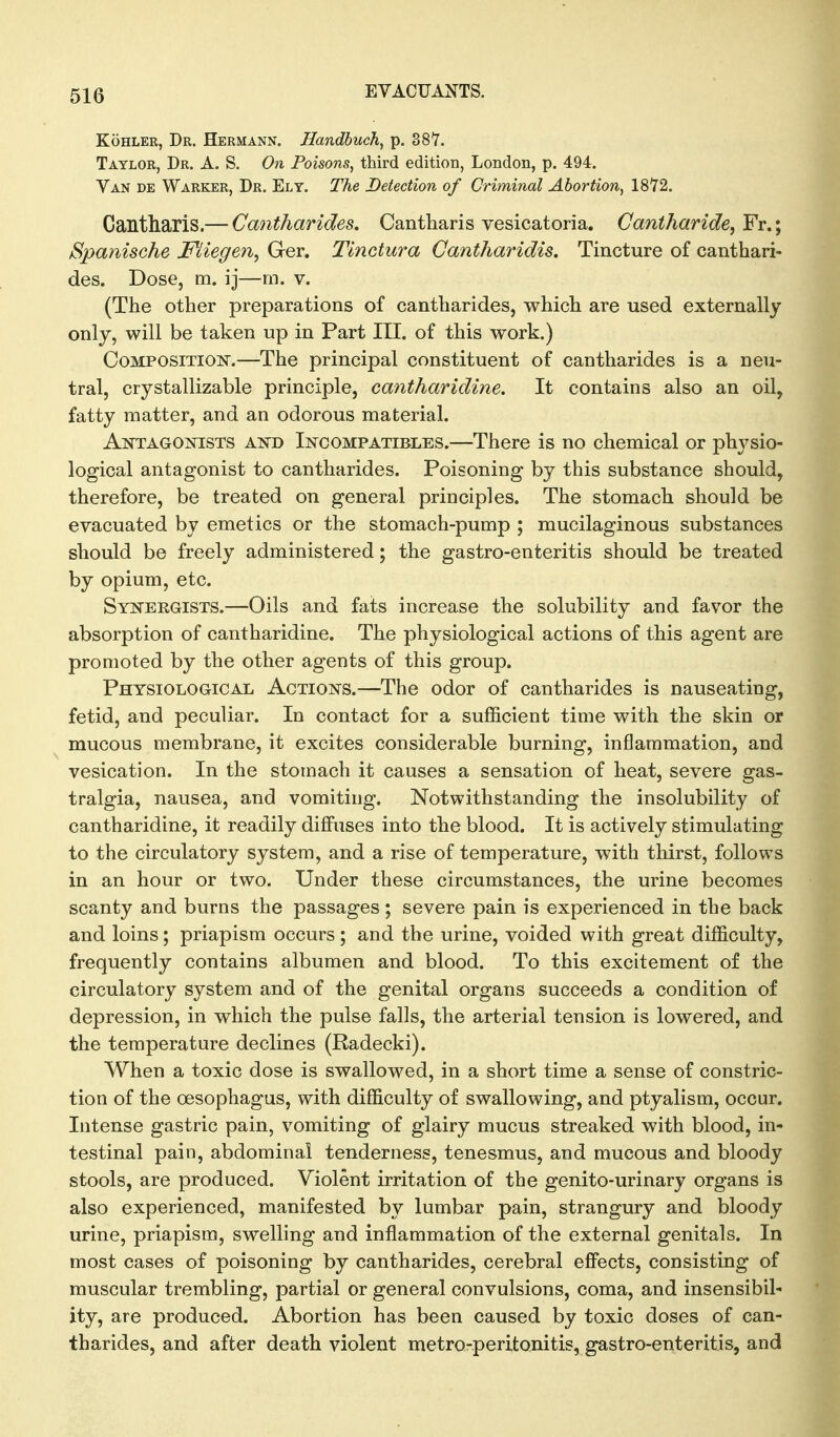 KoHLER, Dr. Hermann. Handhuch^ p. 387. Taylor, Dr. A. S. On Poisons, third edition, London, p. 494. Van de Warker, Dr. Ely. The Detection of Criminal Abortion, 1872. Cantharis.— Cantharides. Cantliaris vesicatoria. Cantharide, Fr.; Spanische Miegen, Ger. Tinctura Gantharidis. Tincture of canthari- des. Dose, m. ij—m. v. (The other preparations of cantharides, which are used externally only, will be taken up in Part III. of this work.) CoMPOSiTioisr.—The principal constituent of cantharides is a neu- tral, crystallizable principle, cantharidine. It contains also an oil, fatty matter, and an odorous material. AntagOjSTISTS and Incompatibles.—There is no chemical or physio- logical antagonist to cantharides. Poisoning by this substance should, therefore, be treated on general principles. The stomach should be evacuated by emetics or the stomach-pump ; mucilaginous substances should be freely administered; the gastro-enteritis should be treated by opium, etc. Synergists.—Oils and fats increase the solubility and favor the absorption of cantharidine. The physiological actions of this agent are promoted by the other agents of this group. Physiological Actions.—The odor of cantharides is nauseating, fetid, and peculiar. In contact for a sufficient time with the skin or mucous membrane, it excites considerable burning, inflammation, and vesication. In the stomach it causes a sensation of heat, severe gas- tralgia, nausea, and vomiting. Notwithstanding the insolubility of cantharidine, it readily diffuses into the blood. It is actively stimulating to the circulatory system, and a rise of temperature, with thirst, follows in an hour or two. Under these circumstances, the urine becomes scanty and burns the passages; severe pain is experienced in the back and loins; priapism occurs; and the urine, voided with great difficulty, frequently contains albumen and blood. To this excitement of the circulatory system and of the genital organs succeeds a condition of depression, in which the pulse falls, the arterial tension is lowered, and the temperature declines (Radecki). When a toxic dose is swallowed, in a short time a sense of constric- tion of the oesophagus, with difficulty of swallowing, and ptyalism, occur. Intense gastric pain, vomiting of glairy mucus streaked with blood, in- testinal pain, abdominal tenderness, tenesmus, and mucous and bloody stools, are produced. Violent irritation of the genito-urinary organs is also experienced, manifested by lumbar pain, strangury and bloody urine, priapism, swelling and inflammation of the external genitals. In most cases of poisoning by cantharides, cerebral effects, consisting of muscular trembling, partial or general convulsions, coma, and insensibil- ity, are produced. Abortion has been caused by toxic doses of can- tharides, and after death violent metro-peritonitis, gastro-enteritis, and