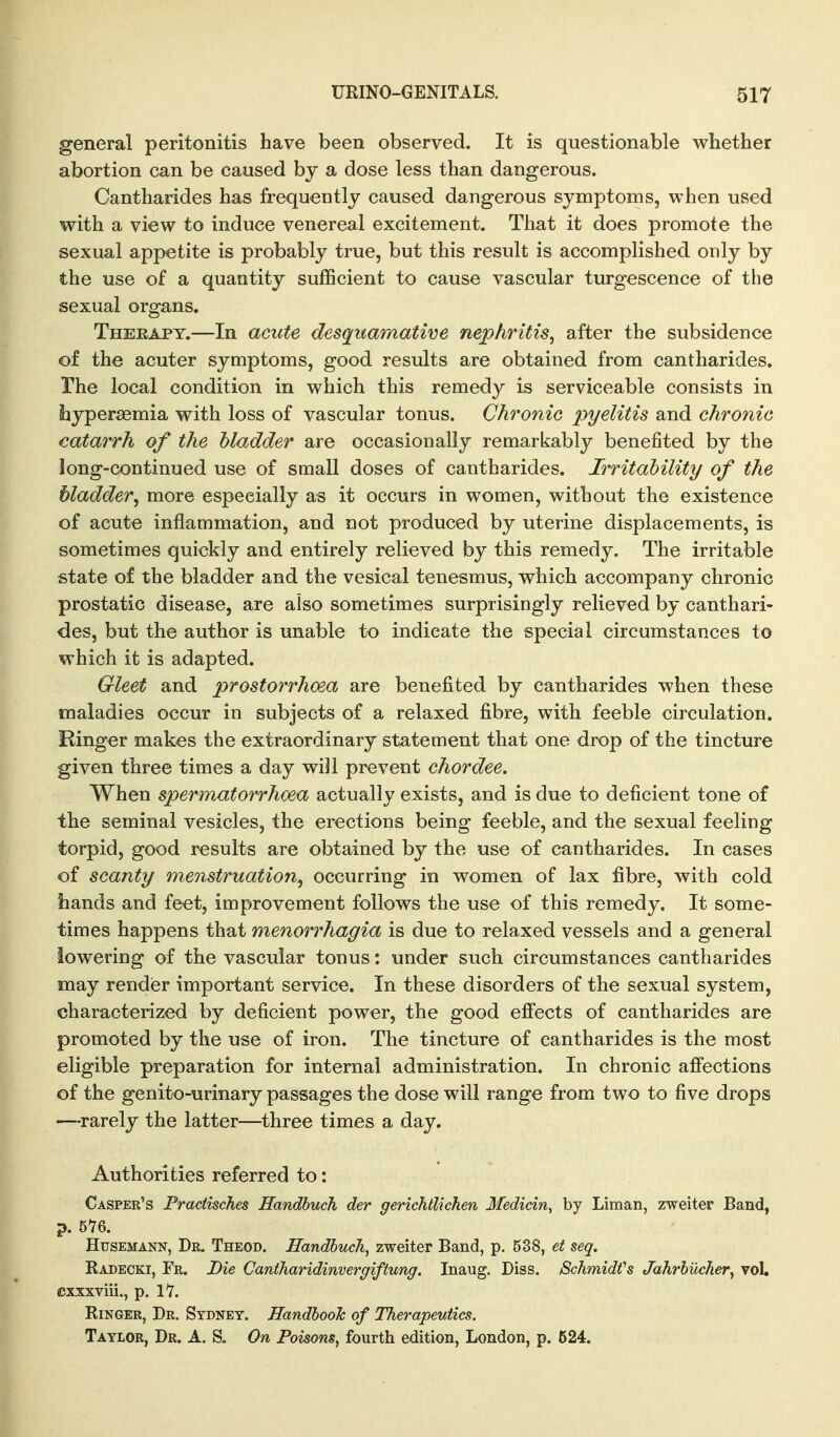 general peritonitis have been observed. It is questionable whether abortion can be caused by a dose less than dangerous. Cantharides has frequently caused dangerous symptoms, when used with a view to induce venereal excitement. That it does promote the sexual appetite is probably true, but this result is accomplished only by the use of a quantity sufficient to cause vascular turgescence of the sexual organs. Therapy.—In acute desquamative nephritis, after the subsidence of the acuter symptoms, good results are obtained from cantharides. The local condition in which this remedy is serviceable consists in hyperaemia with loss of vascular tonus. Chronic pyelitis and chronic catarrh of the bladder are occasionally remarkably benefited by the long-continued use of small doses of cantharides. Irritability of the bladder, more especially as it occurs in women, without the existence of acute inflammation, and not produced by uterine displacements, is sometimes quickly and entirely relieved by this remedy. The irritable state of the bladder and the vesical tenesmus, which accompany chronic prostatic disease, are also sometimes surprisingly relieved by canthari- des, but the author is unable to indicate the special circumstances to which it is adapted. Gleet and prostorrhoea are benefited by cantharides when these maladies occur in subjects of a relaxed fibre, with feeble circulation. Ringer makes the extraordinary statement that one drop of the tincture given three times a day will prevent chordee. When spermatorrhoea actually exists, and is due to deficient tone of the seminal vesicles, the erections being feeble, and the sexual feeling torpid, good results are obtained by the use of cantharides. In cases of scanty menstruation^ occurring in women of lax fibre, with cold hands and feet, improvement follows the use of this remedy. It some- times happens that menorrhagia is due to relaxed vessels and a general lowering of the vascular tonus : under such circumstances cantharides may render important service. In these disorders of the sexual system, characterized by deficient power, the good effects of cantharides are promoted by the use of iron. The tincture of cantharides is the most eligible preparation for internal administration. In chronic affections of the genito-urinary passages the dose will range from two to five drops —rarely the latter—three times a day. Authorities referred to: Casper's Pradisches Handbuch der gerichllichen Medicin, by Liman, zweiter Band, p. 576. HusEMANN, Dr. Theod. Handbuch, zweiter Band, p. 538, ei seq. Radecki, Fr. Die Cantharidimergiftung. Inaug. Diss. SchmidVs Jahrbucher, voL cxxxviii., p. 1*7. Ringer, Dr. Sydney. Handbook of Therapeutics. Taylor, Dr. A. S. On Poisons, fourth edition, London, p. 524.