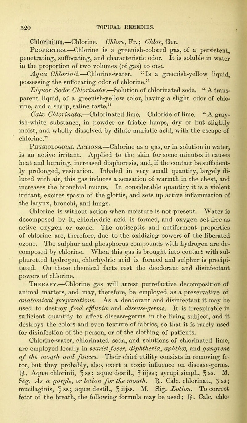 CMorinium.—Chlorine. Chlore^ Fr.; Chlor, Ger. Properties.—Chlorine is a greenish-colored gas, of a persistent, penetrating, suffocating, and characteristic odor. It is soluble in water in the proportion of two volumes (of gas) to one. Aqua Chlorinii.—Chlorine-water. Is a greenish-yellow liquid, possessing the suffocating odor of chlorine. Liquor SodcB Chloritiafce.—Solution of chlorinated soda.  A trans- parent liquid, of a greenish-yellow color, having a slight odor of chlo^ rine, and a sharp, saline taste. Galx Ghlorinata.—Chlorinated lime. Chloride of lime.  A gray- ish-white substance, in powder or friable lumps, dry or but slightly moist, and wholly dissolved by dilute muriatic acid, with the escape of chlorine. Physiological Actions.—Chlorine as a gas, or in solution in water, is an active irritant. Applied to the skin for some minutes it causes heat and burning, increased diaphoresis, and, if the contact be sufficient- ly prolonged, vesication. Inhaled in very small quantity, largely di- luted with air, this gas induces a sensation of warmth in the chest, and increases the bronchial mucus. In considerable quantity it is a violent irritant, excites spasm of the glottis, and sets up active inflammation of the larynx, bronchi, and lungs. Chlorine is without action when moisture is not present. Water is decomposed by it, chlorhydric acid is formed, and oxygen set free as active oxygen or ozone. The antiseptic and antiferment properties of chlorine are, therefore, due to the oxidizing powers of the liberated ozone. The sulphur and phosphorus compounds with hydrogen are de- composed by chlorine. When this gas is brought into contact with sul- phuretted hydrogen, chlorhydric acid is formed and sulphur is precipi- tated. On these chemical facts rest the deodorant and disinfectant powers of chlorine. Therapy.—Chlorine gas will arrest putrefactive decomposition of animal matters, and may, therefore, be employed as a preservative of anatomical preparations. As a deodorant and disinfectant it may be used to destroy foul effluvia and disease-germs. It is irrespirable in sufficient quantity to affect disease-germs in the living subject, and it destroys the colors and even texture of fabrics, so that it is rarely used for disinfection of the person, or of the clothing of patients. Chlorine-water, chlorinated soda, and solutions of chlorinated lime, are employed locally in scarlet fever ^ diphtheria^ aphthm, and gangrene of the mouth and fauces. Their chief utility consists in removing fe- tor, but they probably, also, exert a toxic influence on disease-germs. ^. Aquse chlorinii, 3 ss; aquae destil., fiijss; syrupi simpl., | ss. M. Sig. As a gargle, or lotion for the mouth. Calc. chlorinat., 3ss; mucilaginis, ^ ss; aquae destil., | iijss. M. Sig. Lotion. To correct fetor of the breath, the following formula may be used: Calc. chlo-