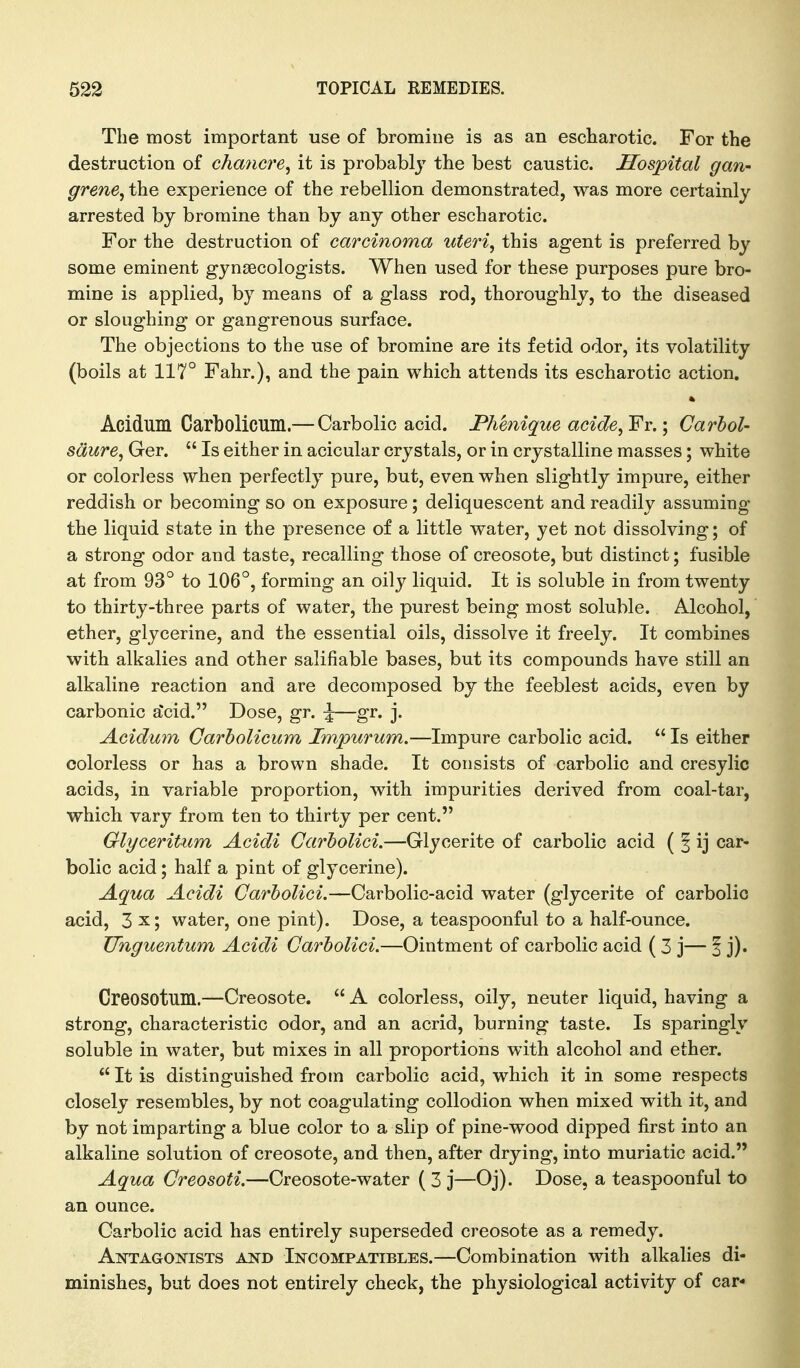 The most important use of bromine is as an escharotic. For the destruction of chancre^ it is probably the best caustic. Hospital gan- grene^ the experience of the rebellion demonstrated, was more certainly arrested by bromine than by any other escharotic. For the destruction of carcinoma uteri, this agent is preferred by some eminent gynaecologists. When used for these purposes pure bro- mine is applied, by means of a glass rod, thoroughly, to the diseased or sloughing or gangrenous surface. The objections to the use of bromine are its fetid odor, its volatility (boils at 117° Fahr.), and the pain which attends its escharotic action. « Acidum Carbolicum.— Carbolic acid. Phenique acide, Fr.; Carhol- sdure, Ger.  Is either in acicular crystals, or in crystalline masses; white or colorless when perfectly pure, but, even when slightly impure, either reddish or becoming so on exposure; deliquescent and readily assuming the liquid state in the presence of a little water, yet not dissolving; of a strong odor and taste, recalling those of creosote, but distinct; fusible at from 93° to 106°, forming an oily liquid. It is soluble in from twenty to thirty-three parts of water, the purest being most soluble. Alcohol, ether, glycerine, and the essential oils, dissolve it freely. It combines with alkalies and other salifiable bases, but its compounds have still an alkaline reaction and are decomposed by the feeblest acids, even by carbonic a)cid. Dose, gr. ^—gr. j. Acidmn Carbolicum Jmpurum.—Impure carbolic acid.  Is either colorless or has a brown shade. It consists of carbolic and cresylic acids, in variable proportion, with impurities derived from coal-tar, which vary from ten to thirty per cent. Glyceritum Acidi Garholici.—Glycerite of carbolic acid ( ^ ij car- bolic acid; half a pint of glycerine). Aqua Acidi Garholici.—Carbolic-acid water (glycerite of carbolic acid, 3 x; water, one pint). Dose, a teaspoonful to a half-ounce. Uhguentum Acidi Garholici.—Ointment of carbolic acid ( 3 j— 1 j). Creosotuin.—Creosote.  A colorless, oily, neuter liquid, having a strong, characteristic odor, and an acrid, burning taste. Is sparingly soluble in water, but mixes in all proportions with alcohol and ether.  It is distinguished from carbolic acid, which it in some respects closely resembles, by not coagulating collodion when mixed with it, and by not imparting a blue color to a slip of pine-wood dipped first into an alkaline solution of creosote, and then, after drying, into muriatic acid. Aqua Greosoti.—Creosote-water ( 3 j—Oj). Dose, a teaspoonful to an ounce. Carbolic acid has entirely superseded creosote as a remedy. Antagootsts ajstd Incompatibles.—Combination with alkalies di- minishes, but does not entirely check, the physiological activity of car-