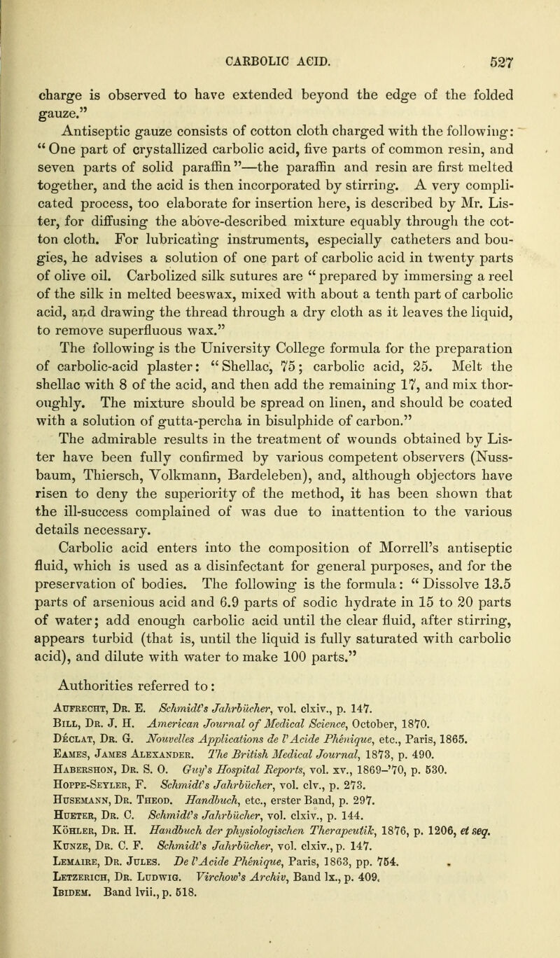 charge is observed to have extended beyond the edge of the folded gauze. Antiseptic gauze consists of cotton cloth charged vrith the following:  One part of crystallized carbolic acid, five parts of common resin, and seven parts of solid paraffin —the paraffin and resin are first melted together, and the acid is then incorporated by stirring. A very compli- cated process, too elaborate for insertion here, is described by Mr. Lis- ter, for diffusing the above-described mixture equably through the cot- ton cloth. For lubricating instruments, especially catheters and bou- gies, he advises a solution of one part of carbolic acid in twenty parts of olive oil. Carbolized silk sutures are  prepared by immersing a reel of the silk in melted beeswax, mixed with about a tenth part of carbolic acid, and drawing the thread through a dry cloth as it leaves the liquid, to remove superfluous wax. The following is the University College formula for the preparation of carbolic-acid plaster: Shellac, 75; carbolic acid, 25. Melt the shellac with 8 of the acid, and then add the remaining 17, and mix thor- oughly. The mixture should be spread on linen, and should be coated with a solution of gutta-percha in bisulphide of carbon. The admirable results in the treatment of wounds obtained by Lis- ter have been fully confirmed by various competent observers (Nuss- baum, Thiersch, Volkmann, Bardeleben), and, although objectors have risen to deny the superiority of the method, it has been shown that the ill-success complained of was due to inattention to the various details necessary. Carbolic acid enters into the composition of Morrell's antiseptic fluid, which is used as a disinfectant for general purposes, and for the preservation of bodies. The following is the formula:  Dissolve 13.5 parts of arsenious acid and 6.9 parts of sodic hydrate in 15 to 20 parts of water; add enough carbolic acid until the clear fluid, after stirring, appears turbid (that is, until the liquid is fully saturated with carbolic acid), and dilute with water to make 100 parts. Authorities referred to: AuFRECHT, Dr. E. Schmidfs Jahrhucher, vol. clxiv., p. 147. Bill, Dr. J. H. American Journal of Medical Science, October, ISVO. Declat, Dr. G. Nouvelles Applications de VAcide PJienique, etc., Paris, 1865. Eames, James Alexander. The British Medical Journal, 1873, p. 490. Habershon, Dr. S. 0. Gii^y's Hospital Reports, vol. xv., 1869-70, p. 630. Hoppe-Seyler, F. Schmidt's Jahrbiicher, vol. civ., p. 273. HusEMANN, Dr. Theod. Handhuch, etc., erster Band, p. 297. HuETER, Dr. C. Schmidfs Jahrhucher, vol. clxiv., p. 144. KoHLER, Dr. H. Handbuch der physiologischen TherapeutiTc, 1876, p. 1206, etseq. KuNZE, Dr. C. F. Schmidfs Jahrhucher, vol. clxiv., p. 147. Lemaire, Dr. Jules. De VAcide Phenique, Paris, 1863, pp. 754. Letzerich, Dr. Ludwig. VirchovPs Archiv, Band Ix., p. 409. Ibidem. Band Ivii., p. 518.