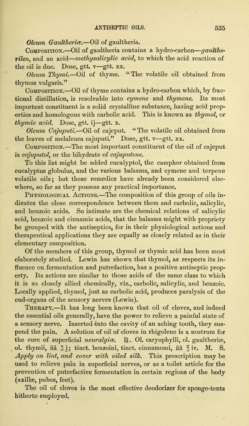 Oleum Gaultherice.—Oil of gaultheria. Composition.—Oil of gaultheria contains a hydro-carbon—gaxdthe- rilen^ and an acid—methysalicylic acid, to which the acid reaction of the oil is due. Dose, gtt. v—^gtt. xx. Oleum Thymi.—Oil of thyme. The volatile oil obtained from thymus vulgaris. Composition.—Oil of thyme contains a hydro-carbon which, by frac- tional distillation, is resolvable into cymene and thymene. Its most important constituent is a solid crystalline substance, having acid prop- erties and homologous with carbolic acid. This is known as thymol, or thymic acid. Dose, gtt. ij—gtt. x. Oleum Gajuputi.—Oil of cajeput.  The volatile oil obtained from the leaves of melaleuca cajuputi. Dose, gtt. v—gtt. xx. Composition.—The most important constituent of the oil of cajeput is cajuputol, or the bihydrate of cajuputene. To this list might be added eucalyptol, the camphor obtained from eucalyptus globulus, and the various balsams, and cymene and terpene volatile oils; but these remedies have already been considered else- where, so far as they possess any practical importance. Physiological Actions.—The composition of this group of oils in- dicates the close correspondence between them and carbolic, salicylic, and benzoic acids. So intimate are the chemical relations of salicylic acid, benzoic and cinnamic acids, that the balsams might with propriety be grouped with the antiseptics, for in their physiological actions and therapeutical applications they are equally as closely related as in their elementary composition. Of the members of this group, thymol or thymic acid has been most elaborately studied. Lewin has shown that thymol, as respects its in- fluence on fermentation and putrefaction, has a positive antiseptic prop- erty. Its actions are similar to those acids of the same class to which it is so closely allied chemically, viz., carbolic, salicylic, and benzoic. Locally applied, thymol, just as carbolic acid, produces paralysis of the end-organs of the sensory nerves (Lewin). Theeapy.—It has long been known that oil of cloves, and indeed the essential oils generally, have the power to relieve a painful state of a sensory nerve. Inserted -into the cavity of an aching tooth, they sus- pend the pain. A solution of oil of cloves in rhigolene is a nostrum for the cure of superficial neuralgice. 1^. 01. caryophylli, ol. gaultheriae, ol. thymii, aa 3 j; tinct. benzoini, tinct. cinnamomi, aa | iv. M. S. Apply on lint, and cover with oiled silk. This prescription may be used to relieve pain in superficial nerves, or as a toilet article for the prevention of putrefactive fermentation in certain regions of the body (axillae, pubes, feet). The oil of cloves is the most effective deodorizer for sponge-tents hitherto employed.