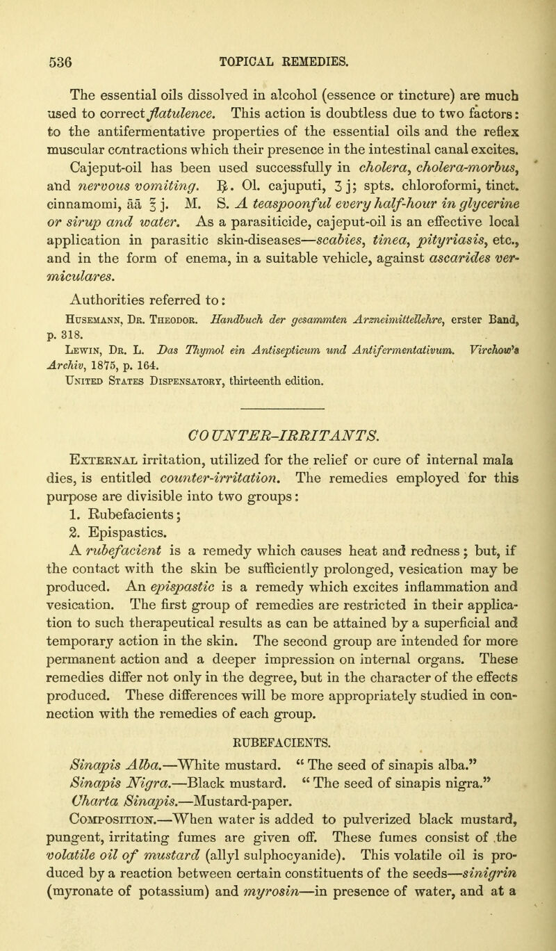 The essential oils dissolved in alcohol (essence or tincture) are much used to GOTYQci flatulence. This action is doubtless due to two factors: to the antifermentative properties of the essential oils and the reflex muscular contractions which their presence in the intestinal canal excites. Cajeput-oil has been used successfully in cholera^ cholera-morhus, atid nervous vomiting. 01. cajuputi, 3j; spts. chloroformi, tinct. cinnamomi, aa § j. M. S. A teaspoonful every half-hour in glycerine or sirup and water. As a parasiticide, cajeput-oil is an effective local application in parasitic skin-diseases—scabies, tinea, pityriasis, etc., and in the form of enema, in a suitable vehicle, against ascarides ver- miculares. Authorities referred to: HusEMANN, Dr. Theodor. Handhuch der gesammten Arzneimittellehre, erster Band, p. 318. Lewin, Dr. L. Das Thymol ein Antisepticum und Antifermentativum. Virchow^a Archiv, 1816, p. 164. United States Dispensatory, thirteenth edition. CO UNTER-IRRITANTS, External irritation, utilized for the relief or cure of internal mala dies, is entitled counter-irritation. The remedies employed for this purpose are divisible into two groups: 1. Rubefacients; 2. Epispastics. A rubefacient is a remedy which causes heat and redness; but, if the contact with the skin be sufficiently prolonged, vesication may be produced. An epispastic is a remedy which excites inflammation and vesication. The first group of remedies are restricted in their applica- tion to such therapeutical results as can be attained by a superficial and temporarj?- action in the skin. The second group are intended for more permanent action and a deeper impression on internal organs. These remedies differ not only in the degree, but in the character of the effects produced. These differences will be more appropriately studied in con- nection with the remedies of each group. RUBEFACIENTS. Sinapis Alba.—White mustard.  The seed of sinapis alba. Sinapis Nigra.—Black mustard.  The seed of sinapis nigra. Charta Sinapis.—Mustard-paper. CoMPOSiTioisr.—When water is added to pulverized black mustard, pungent, irritating fumes are given off. These fumes consist of the volatile oil of mustard (allyl sulphocyanide). This volatile oil is pro- duced by a reaction between certain constituents of the seeds—sinigrin (myronate of potassium) and myrosin—in presence of water, and at a