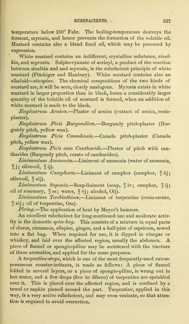 temperature below 100° Fahr. The boiling-temperature destroys the ferment, myrosin, and hence prevents the formation of the volatile oil. Mustard contains also a bland fixed oil, which may be procured by expression. White mustard contains an indifferent, crystalline substance, sinal- Mn, and myrosin. Sulpho-cyanate of acrinyl, a product of the reaction between sinalbin and and myrosin, is the rubefacient principle of white mustard (Fliickiger and Hanbury). White mustard contains also an alkaloid—sinapine. The chemical compositions of the two kinds of mustard are, it will be seen, closely analogous. Myrosin exists in white mustard in larger proportion than in black, hence a considerably larger quantity of the volatile oil of mustard is formed, when an addition of white mustard is made to the black. Emplastrum ArniccB,—Plaster of arnica (extract of arnica, resin- plaster). Emplastrum Picis JBurgundicce,—Burgundy pitch-plaster (Bur- gundy pitch, yellow wax). Emplastrum Ficis Canadensis.—Canada pitch-plaster (Canada pitch, yellow wax). Etriplastrum Picis cum Cantharide.—Plaster of pitch with can- tbarides (Burgundy pitch, cerate of cantharides). Linimentum Ammonice.—Liniment of ammonia (water of ammonia, I j; olive-oil, I ij). Linimentum Camphorce.—Liniment of camphor (camphor, f iij; olive-oil, § xij). Linimentum Saponis.—Soap-liniment (soap, | iv; camphor, | ij; oil of rosemary, | ss; water, | vj ; alcohol, Oij). Linimentum TereMnthince.—Liniment of turpentine (resin-cerate, § xij ; oil of turpentine, Oss). Firing.—The application of heat by Mayer's hammer. An excellent rubefacient for long-continued use and moderate activ- ity is the domestic spice-hag. This consists of a mixture in equal parts of cloves, cinnamon, allspice, ginger, and a half-pint of capsicum, sewed into a flat bag. When required for use, it is dipped in vinegar or whiskey, and laid over the affected region, usually the abdomen. A piece of flannel or spongio-piline may be moistened with the tincture of these aromatics, and applied for the same purposes. A turpentine-stupe^ which is one of the most frequently-used extem- poraneous counter-irritants, is made as follows: A piece of flannel folded in several layers, or a piece of spongio-piline, is wrung out in hot water, and a few drops (five to fifteen) of turpentine are sprinkled over it. This is placed over the affected region, and is confined by a towel or napkin pinned around the part. Turpentine, applied in this way, is a very active rubefacient, and may even vesicate, so that atten- tion is required to avoid overaction.
